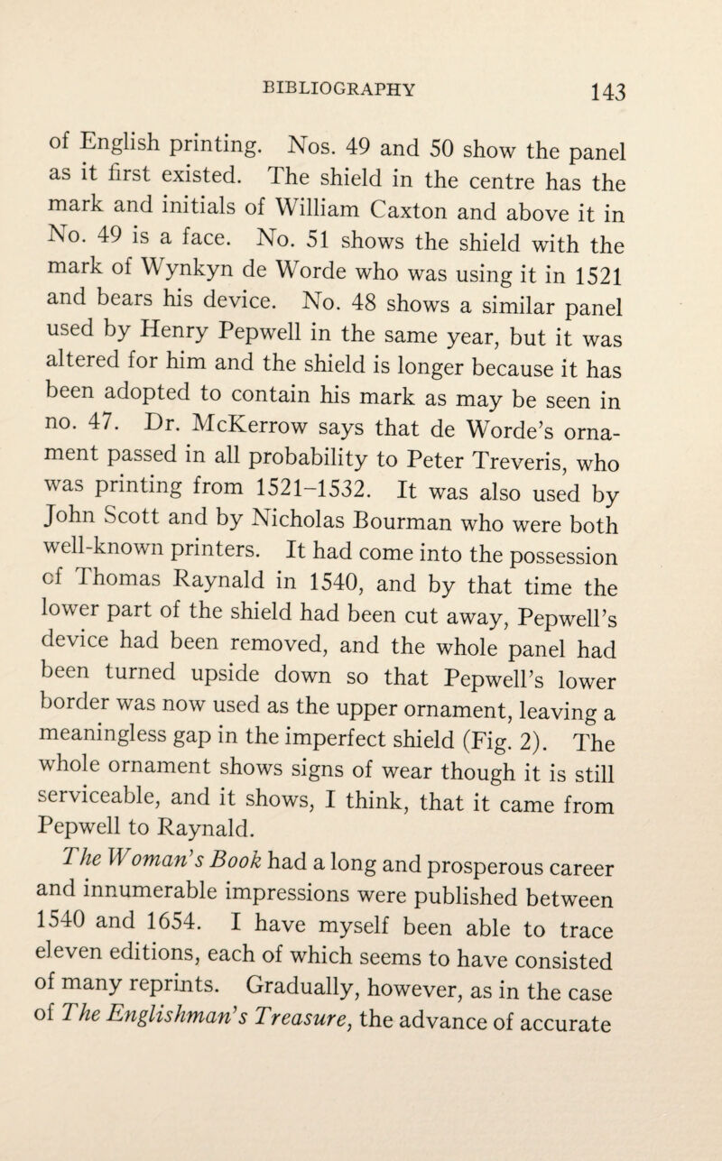 of English printing. Nos. 49 and 50 show the panel as it first existed. The shield in the centre has the mark and initials of William Caxton and above it in N°. 49 is a face. No. 51 shows the shield with the mark of Wynkyn de Worde who was using it in 1521 and bears his device. No. 48 shows a similar panel used by Henry Pepwell in the same year, but it was altered for him and the shield is longer because it has been adopted to contain his mark as may be seen in no. 47. Hr. McKerrow says that de Worde’s orna¬ ment passed in all probability to Peter Treveris, who was printing from 1521-1532. It was also used by John Scott and by INicholas Bourman who were both well-known printers. It had come into the possession of Thomas Raynald in 1540, and by that time the lower part of the shield had been cut away, PepwelPs device had been removed, and the whole panel had been turned upside down so that PepwelPs lower border was now used as the upper ornament, leaving a meaningless gap in the imperfect shield (Fig. 2). The whole ornament shows signs of wear though it is still serviceable, and it shows, I think, that it came from Pepwell to Raynald. The Woman s Book had a long and prosperous career and innumerable impressions were published between 1540 and 1654. I have myself been able to trace eleven editions, each of which seems to have consisted of many reprints. Gradually, however, as in the case of The Englishman’s Treasure, the advance of accurate