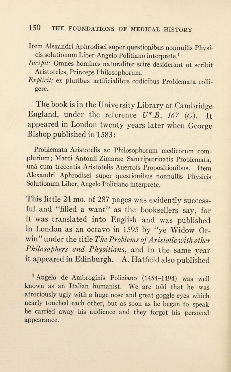 Item Alexandri Aphrodisei super questionibus nonnuilis Physi- cis solutionum Liber-Angelo Politiano interprete.1 Incipit: Omnes homines naturaliter scire desiderant ut scribit Aristoteles, Princeps Philosophorum. Explicit: ex pluribus artificialibus codicibus Problemata colli- gere. The book is in the University Library at Cambridge England, under the reference U*.B. 167 (G). It appeared in London twenty years later when George Bishop published in 1583: Problemata Aristotelis ac Philosophorum medicorum com- plurium; Marci Antonii Zimarae Sanctipetrinatis Problemata, una cum trecentis Aristotelis Auerrois Propositionibus. Item Alexandri Aphrodisei super questionibus nonnuilis Physicis Solutionum Liber, Angelo Politiano interprete. This little 24 mo. of 287 pages was evidently success¬ ful and “filled a want” as the booksellers say, for it was translated into English and was published in London as an octavo in 1595 by “ye Widow Or- win” under the title The Problems of Aristotle with other Philosophers and Physitians, and in the same year it appeared in Edinburgh. A. Hatfield also published 1 Angelo de Ambroginis Poliziano (1454-1494) was well known as an Italian humanist. We are told that he was atrociously ugly with a huge nose and great goggle eyes which nearly touched each other, but as soon as he began to speak he carried away his audience and they forgot his personal appearance.