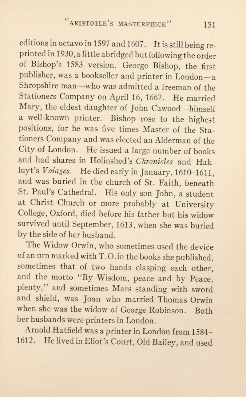 editions in octavo in 1597 and 1607. It is still being re¬ printed in 1930, a little abridged but following the order of Bishop’s 1583 version. George Bishop, the first publisher, was a bookseller and printer in London—a Shropshire man -who was admitted a freeman of the Stationers Company on April 16, 1662. He married Mary, the eldest daughter of John Cawood—himself a well-known printer. Bishop rose to the highest positions, for he was five times Master of the Sta¬ tioners Company and was elected an Alderman of the City of London. He issued a large number of books and had shares in Holinshed’s Chronicles and Hak¬ luyt’s Voiages. He died early in January, 1610-1611, and was buried in the church of St. Faith, beneath St. Paul’s Cathedral. His only son John, a student at Christ Church or more probably at University College, Oxford, died before his father but his widow survived until September, 1613, when she was buried by the side of her husband. The Widow Orwin, who sometimes used the device of an urn marked with T.O.in the books she published, sometimes that of two hands clasping each other, and the motto “By Wisdom, peace and by Peace, plenty,” and sometimes Mars standing with sword and shield, was Joan who married Thomas Orwin when she was the widow of George Robinson. Both her husbands were printers in London. Arnold Hatfield was a printer in London from 1584- 1612. He lived in Eliot’s Court, Old Bailey, and used