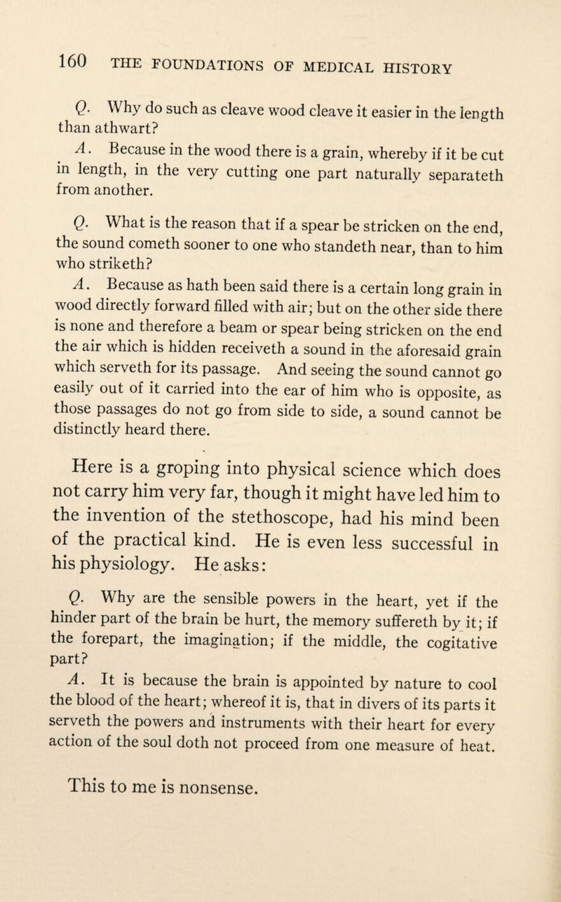 Q. Why do such as cleave wood cleave it easier in the length than athwart? A. Because in the wood there is a grain, whereby if it be cut in length, in the very cutting one part naturally separateth from another. Q. What is the reason that if a spear be stricken on the end, the sound cometh sooner to one who standeth near, than to him who striketh? A. Because as hath been said there is a certain long grain in wood directly forward filled with air; but on the other side there is none and therefore a beam or spear being stricken on the end the air which is hidden receiveth a sound in the aforesaid grain which serveth for its passage. And seeing the sound cannot go easily out of it carried into the ear of him who is opposite, as those passages do not go from side to side, a sound cannot be distinctly heard there. Here is a groping into physical science which does not carry him very far, though it might have led him to the invention of the stethoscope, had his mind been of the practical kind. He is even less successful in his physiology. He asks: Q. Why are the sensible powers in the heart, yet if the hinder part of the brain be hurt, the memory suffereth by it; if the forepart, the imagination; if the middle, the cogitative part? A. It is because the brain is appointed by nature to cool the blood of the heart; whereof it is, that in divers of its parts it serveth the powers and instruments with their heart for every action of the soul doth not proceed from one measure of heat. This to me is nonsense.