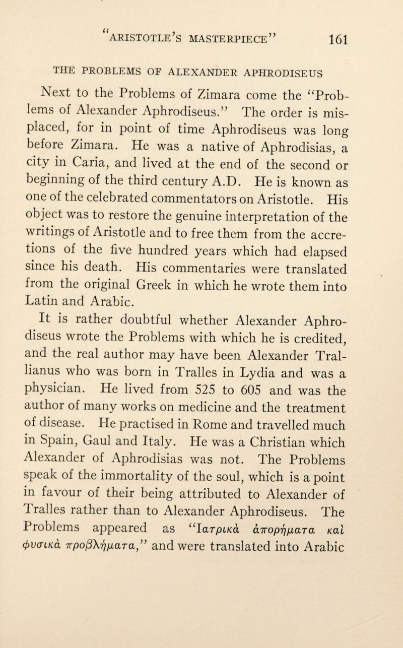 THE PROBLEMS OF ALEXANDER APHRODISEUS I\ext to the Problems of Zimara come the “Prob¬ lems of Alexander Aphrodiseus.” The order is mis¬ placed, for in point of time Aphrodiseus was long before Zimara. He was a native of Aphrodisias, a city in Caria, and lived at the end of the second or beginning of the third century A.D. He is known as one of the celebrated commentators on Aristotle. His object was to restore the genuine interpretation of the writings of Aristotle and to free them from the accre¬ tions of the five hundred years which had elapsed since his death. His commentaries were translated from the original Greek in which he wrote them into Latin and Arabic. It is rather doubtful whether Alexander Aphro¬ diseus wrote the Problems with which he is credited, and the real author may have been Alexander Tral- lianus who was born in Tralles in Lydia and was a physician. He lived from 525 to 605 and was the author of many works on medicine and the treatment of disease. Pie practised in Rome and travelled much in Spain, Gaul and Italy. He was a Christian which Alexander of Aphrodisias was not. The Problems speak of the immortality of the soul, which is a point in favour of their being attributed to Alexander of Tralles rather than to Alexander Aphrodiseus. The Problems appeared as “Iarpi/ca, curoprjpLaTa kclI (frvcnKa Trpo(3\r}/JLaTa,” and were translated into Arabic