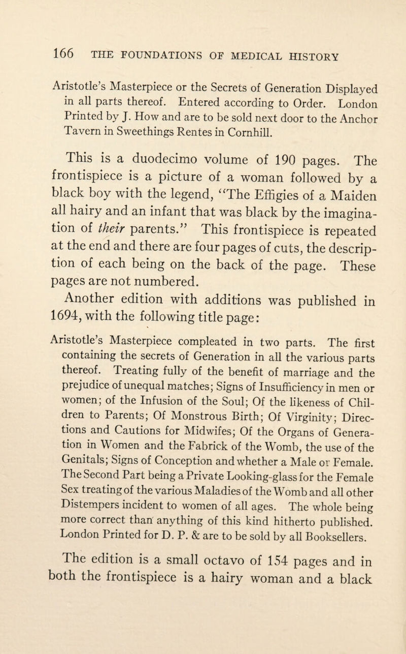 Aristotle’s Masterpiece or the Secrets of Generation Displayed in all parts thereof. Entered according to Order. London Printed by J. How and are to be sold next door to the Anchor Tavern in Sweethings Rentes in Cornhill. This is a duodecimo volume of 190 pages. The frontispiece is a picture of a woman followed by a black boy with the legend, “The Effigies of a Maiden all hairy and an infant that was black by the imagina¬ tion of their parents.” This frontispiece is repeated at the end and there are four pages of cuts, the descrip¬ tion of each being on the back of the page. These pages are not numbered. Another edition with additions was published in 1694, with the following title page: Aristotle’s Masterpiece compleated in two parts. The first containing the secrets of Generation in all the various parts thereof. Treating fully of the benefit of marriage and the prejudice of unequal matches; Signs of Insufficiency in men or women; of the Infusion of the Soul; Of the likeness of Chil¬ dren to Parents; Of Monstrous Birth; Of Virginity; Direc¬ tions and Cautions for Midwifes; Of the Organs of Genera¬ tion in Women and the Fabrick of the Womb, the use of the Genitals; Signs of Conception and whether a Male or Female. The Second Part being a Private Looking-glass for the Female Sex treating of the various Maladies of the Womb and all other Distempers incident to women of all ages. The whole being more correct than anything of this kind hitherto published. London Printed for D. P. & are to be sold by all Booksellers. The edition is a small octavo of 154 pages and in both the frontispiece is a hairy woman and a black