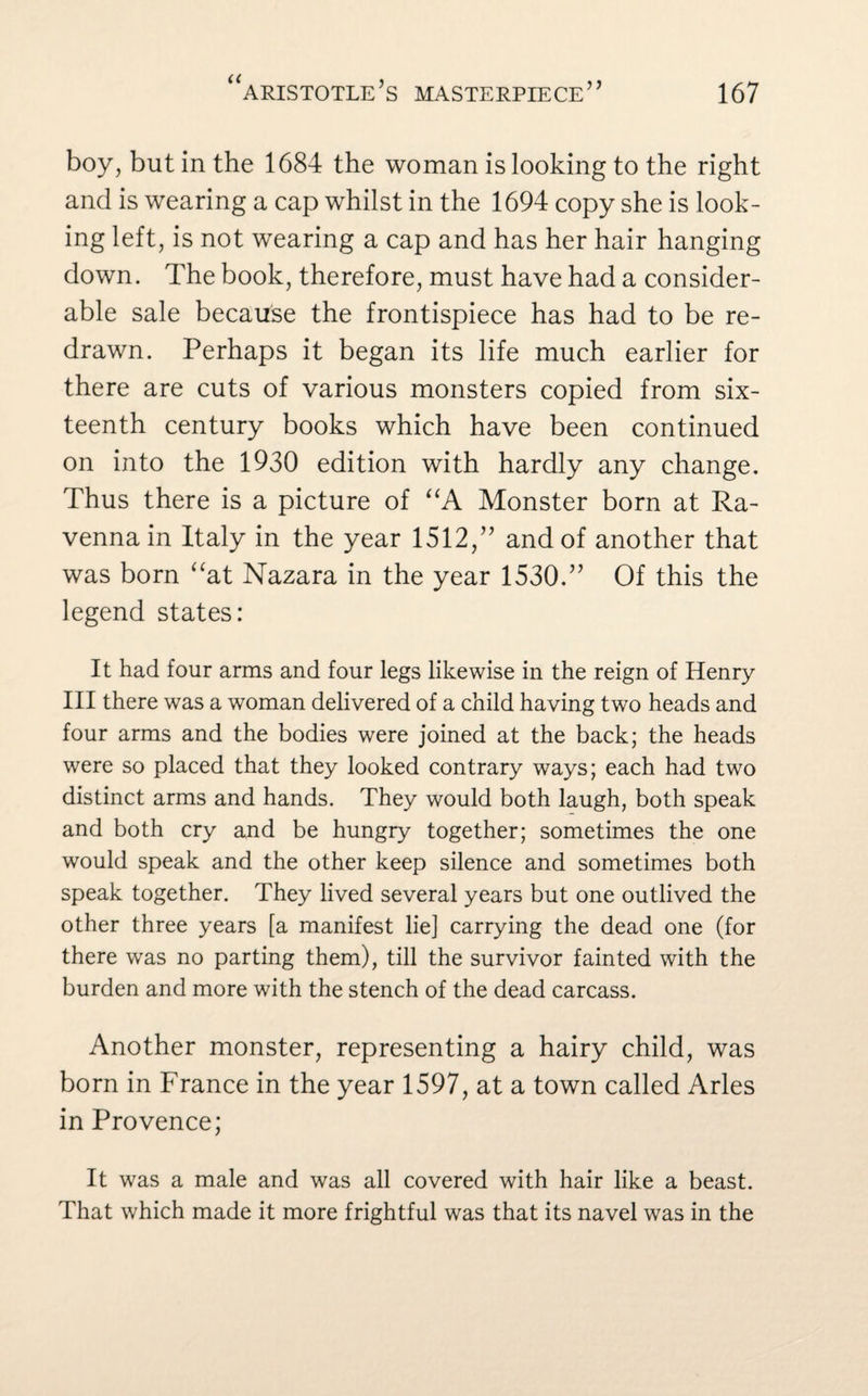 boy, but in the 1684 the woman is looking to the right and is wearing a cap whilst in the 1694 copy she is look¬ ing left, is not wearing a cap and has her hair hanging down. The book, therefore, must have had a consider¬ able sale because the frontispiece has had to be re¬ drawn. Perhaps it began its life much earlier for there are cuts of various monsters copied from six¬ teenth century books which have been continued on into the 1930 edition with hardly any change. Thus there is a picture of “A Monster born at Ra¬ venna in Italy in the year 1512,” and of another that was born “at Nazara in the year 1530.” Of this the legend states: It had four arms and four legs likewise in the reign of Henry III there was a woman delivered of a child having two heads and four arms and the bodies were joined at the back; the heads were so placed that they looked contrary ways; each had two distinct arms and hands. They would both laugh, both speak and both cry and be hungry together; sometimes the one would speak and the other keep silence and sometimes both speak together. They lived several years but one outlived the other three years [a manifest lie] carrying the dead one (for there was no parting them), till the survivor fainted with the burden and more with the stench of the dead carcass. Another monster, representing a hairy child, was born in France in the year 1597, at a town called Arles in Provence; It was a male and was all covered with hair like a beast. That which made it more frightful was that its navel was in the