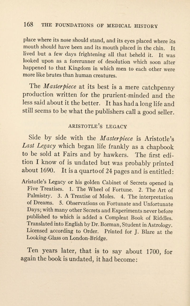 place where its nose should stand, and its eyes placed where its mouth should have been and its mouth placed in the chin. It lived but a few days frightening all that beheld it. It was looked upon as a forerunner of desolution which soon after happened to that Kingdom in which men to each other were more like brutes than human creatures. The Masterpiece at its best is a mere catchpenny production written for the prurient-minded and the less said about it the better. It has had a long life and still seems to be what the publishers call a good seller. Aristotle’s legacy Side by side with the Masterpiece is Aristotle’s Last Legacy which began life frankly as a chapbook to be sold at Fairs and by hawkers. The first edi¬ tion I know of is undated but was probably printed about 1690. It is a quarto of 24 pages and is entitled: Aristotle s Legacy or his golden Cabinet of Secrets opened in Five Treatises. 1. The Wheel of Fortune. 2. The Art of Palmistry. 3. A Treatise of Moles. 4. The interpretation of Dreams. 5. Observations on Fortunate and Unfortunate Days; with many other Secrets and Experiments never before published to which is added a Compleat Book of Riddles. Translated into English by Dr. Borman, Student in Astrology. Licensed according to Order. Printed for J. Blare at the Looking-Glass on London-Bridge. Ten years later, that is to say about 1700, for again the book is undated, it had become: