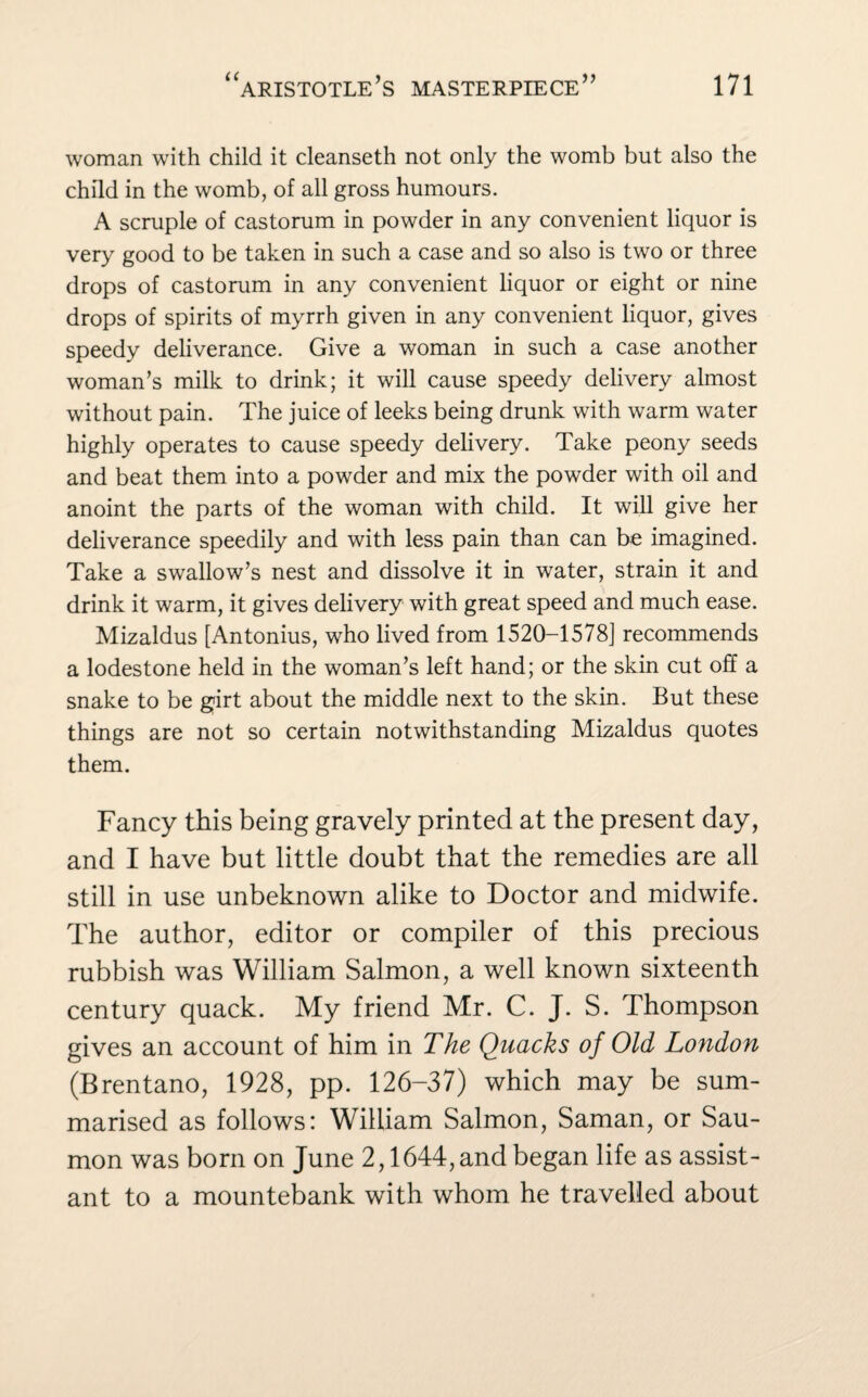 woman with child it cleanseth not only the womb but also the child in the womb, of all gross humours. A scruple of castorum in powder in any convenient liquor is very good to be taken in such a case and so also is two or three drops of castorum in any convenient liquor or eight or nine drops of spirits of myrrh given in any convenient liquor, gives speedy deliverance. Give a woman in such a case another woman’s milk to drink; it will cause speedy delivery almost without pain. The juice of leeks being drunk with warm water highly operates to cause speedy delivery. Take peony seeds and beat them into a powder and mix the powder with oil and anoint the parts of the woman with child. It will give her deliverance speedily and with less pain than can be imagined. Take a swallow’s nest and dissolve it in water, strain it and drink it warm, it gives delivery with great speed and much ease. Mizaldus [Antonius, who lived from 1520-1578] recommends a lodestone held in the woman’s left hand; or the skin cut off a snake to be girt about the middle next to the skin. But these things are not so certain notwithstanding Mizaldus quotes them. Fancy this being gravely printed at the present day, and I have but little doubt that the remedies are all still in use unbeknown alike to Doctor and midwife. The author, editor or compiler of this precious rubbish was William Salmon, a well known sixteenth century quack. My friend Mr. C. J. S. Thompson gives an account of him in The Quacks of Old London (Brentano, 1928, pp. 126-37) which may be sum¬ marised as follows: William Salmon, Saman, or Sau- mon was born on June 2,1644, and began life as assist¬ ant to a mountebank with whom he travelled about
