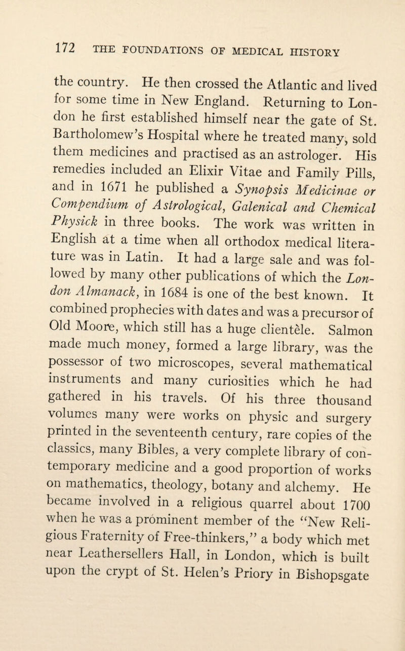 the country. He then crossed the Atlantic and lived for some time in New England. Returning to Lon¬ don he first established himself near the gate of St. Bartholomew's Hospital where he treated many, sold them medicines and practised as an astrologer. His remedies included an Elixir Vitae and Family Pills, and in 1671 he published a Synopsis Medicinae or Compendium of Astrological, Galenical and Chemical Physick in three books. The work was written in English at a time when all orthodox medical litera¬ ture was in Latin. It had a large sale and was fol¬ lowed by many other publications of which the Lon¬ don Almanack, in 1684 is one of the best known. It combined prophecies with dates and was a precursor of Old Moore, which still has a huge clientele. Salmon made much money, formed a large library, was the possessor of two microscopes, several mathematical instruments and many curiosities which he had gathered in his travels. Of his three thousand volumes many were works on physic and surgery printed in the seventeenth century, rare copies of the classics, many Bibles, a very complete library of con¬ temporary medicine and a good proportion of works on mathematics, theology, botany and alchemy. He became involved in a religious quarrel about 1700 when he was a prominent member of the “New Reli¬ gious Fraternity of Free-thinkers, a body which met near Leathersellers Hall, in London, which is built upon the crypt of St. Helen's Priory in Bishopsgate