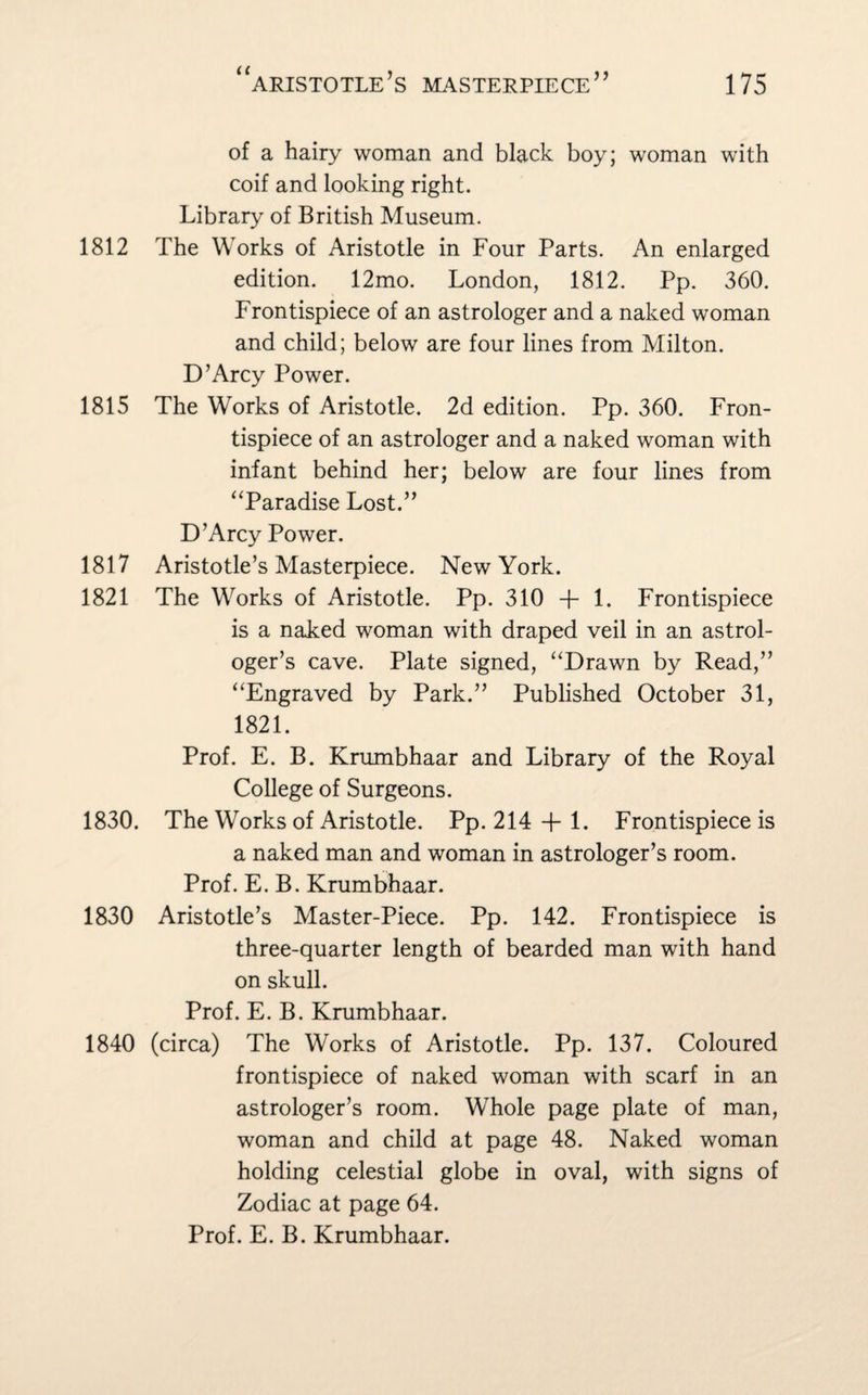 of a hairy woman and black boy; woman with coif and looking right. Library of British Museum. 1812 The Works of Aristotle in Four Parts. An enlarged edition. 12mo. London, 1812. Pp. 360. Frontispiece of an astrologer and a naked woman and child; below are four lines from Milton. D’Arcy Power. 1815 The Works of Aristotle. 2d edition. Pp. 360. Fron¬ tispiece of an astrologer and a naked woman with infant behind her; below are four lines from “Paradise Lost.” D’Arcy Power. 1817 Aristotle’s Masterpiece. New York. 1821 The Works of Aristotle. Pp. 310 + 1. Frontispiece is a naked woman with draped veil in an astrol¬ oger’s cave. Plate signed, “Drawn by Read,” “Engraved by Park.” Published October 31, 1821. Prof. E. B. Krumbhaar and Library of the Royal College of Surgeons. 1830. The Works of Aristotle. Pp. 214 + 1. Frontispiece is a naked man and woman in astrologer’s room. Prof. E. B. Krumbhaar. 1830 Aristotle’s Master-Piece. Pp. 142. Frontispiece is three-quarter length of bearded man with hand on skull. Prof. E. B. Krumbhaar. 1840 (circa) The Works of Aristotle. Pp. 137. Coloured frontispiece of naked woman with scarf in an astrologer’s room. Whole page plate of man, woman and child at page 48. Naked woman holding celestial globe in oval, with signs of Zodiac at page 64. Prof. E. B. Krumbhaar.