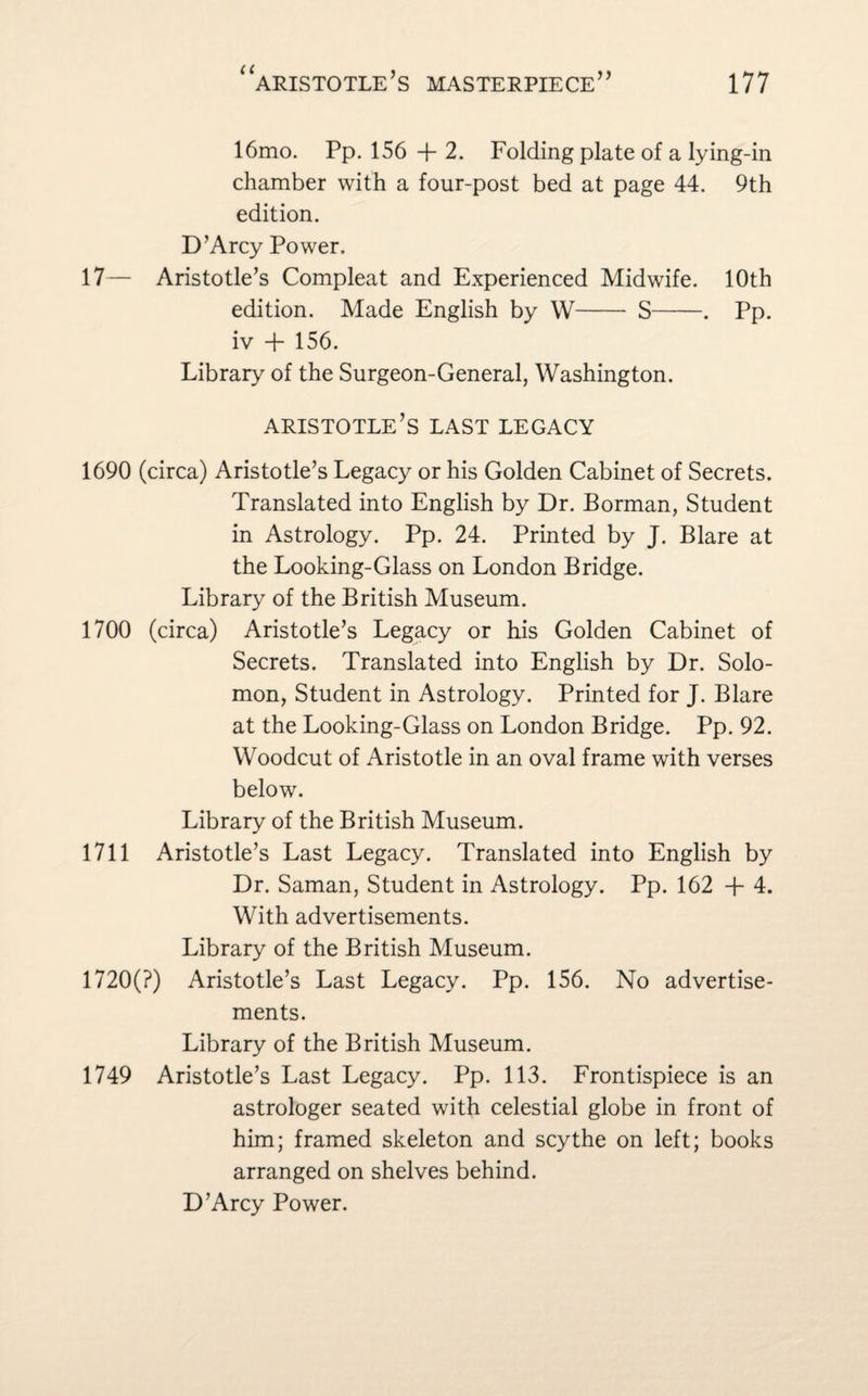 16mo. Pp. 156 + 2. Folding plate of a lying-in chamber with a four-post bed at page 44. 9th edition. D’Arcy Power. 17— Aristotle’s Compleat and Experienced Midwife. 10th edition. Made English by W- S-. Pp. iv + 156. Library of the Surgeon-General, Washington. Aristotle’s last legacy 1690 (circa) Aristotle’s Legacy or his Golden Cabinet of Secrets. Translated into English by Dr. Borman, Student in Astrology. Pp. 24. Printed by J. Blare at the Looking-Glass on London Bridge. Library of the British Museum. 1700 (circa) Aristotle’s Legacy or his Golden Cabinet of Secrets. Translated into English by Dr. Solo¬ mon, Student in Astrology. Printed for J. Blare at the Looking-Glass on London Bridge. Pp. 92. Woodcut of Aristotle in an oval frame with verses below. Library of the British Museum. 1711 Aristotle’s Last Legacy. Translated into English by Dr. Saman, Student in Astrology. Pp. 162 -f 4. With advertisements. Library of the British Museum. 1720(?) Aristotle’s Last Legacy. Pp. 156. No advertise¬ ments. Library of the British Museum. 1749 Aristotle’s Last Legacy. Pp. 113. Frontispiece is an astrologer seated with celestial globe in front of him; framed skeleton and scythe on left; books arranged on shelves behind. D’Arcy Power.