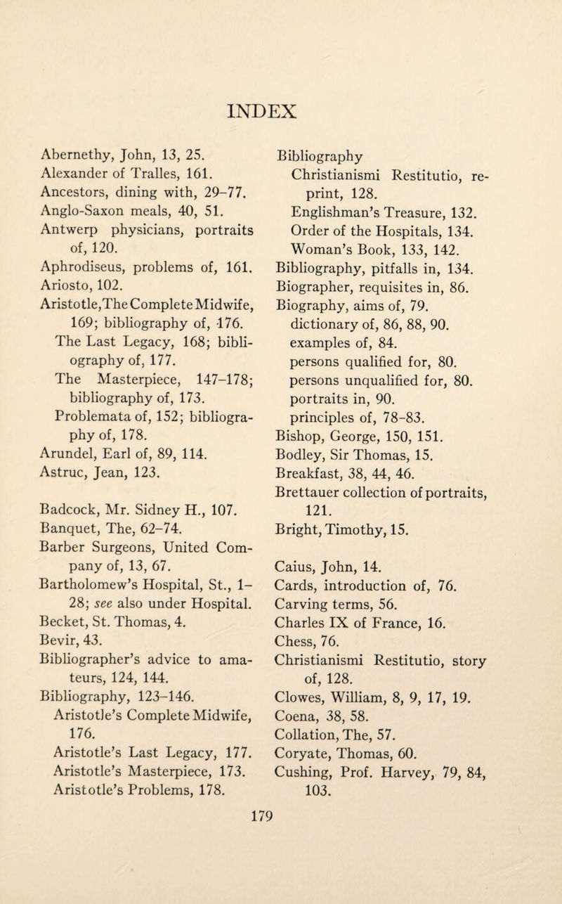 INDEX Abernethy, John, 13, 25. Alexander of Tralles, 161. Ancestors, dining with, 29-77. Anglo-Saxon meals, 40, 51. Antwerp physicians, portraits of, 120. Aphrodiseus, problems of, 161. Ariosto, 102. Aristotle,The Complete Midwife, 169; bibliography of, 176. The Last Legacy, 168; bibli¬ ography of, 177. The Masterpiece, 147-178; bibliography of, 173. Problemata of, 152; bibliogra¬ phy of, 178. Arundel, Earl of, 89, 114. Astruc, Jean, 123. Badcock, Mr. Sidney H., 107. Banquet, The, 62-74. Barber Surgeons, United Com¬ pany of, 13, 67. Bartholomew’s Hospital, St., 1- 28; see also under Hospital. Becket, St. Thomas, 4. Bevir, 43. Bibliographer’s advice to ama¬ teurs, 124, 144. Bibliography, 123-146. Aristotle’s Complete Midwife, 176. Aristotle’s Last Legacy, 177. Aristotle’s Masterpiece, 173. Aristotle’s Problems, 178. Bibliography Christianismi Restitutio, re¬ print, 128. Englishman’s Treasure, 132. Order of the Hospitals, 134. Woman’s Book, 133, 142. Bibliography, pitfalls in, 134. Biographer, requisites in, 86. Biography, aims of, 79. dictionary of, 86, 88, 90. examples of, 84. persons qualified for, 80. persons unqualified for, 80. portraits in, 90. principles of, 78-83. Bishop, George, 150, 151. Bodley, Sir Thomas, 15. Breakfast, 38, 44, 46. Brettauer collection of portraits, 121. Bright, Timothy, 15. Caius, John, 14. Cards, introduction of, 76. Carving terms, 56. Charles IX of France, 16. Chess, 76. Christianismi Restitutio, story of, 128. Clowes, William, 8, 9, 17, 19. Coena, 38, 58. Collation, The, 57. Coryate, Thomas, 60. Cushing, Prof. Harvey, 79, 84, 103.