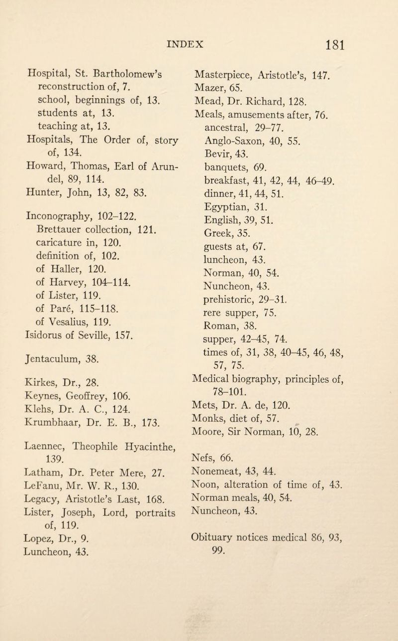 Hospital, St. Bartholomew’s reconstruction of, 7. school, beginnings of, 13. students at, 13. teaching at, 13. Hospitals, The Order of, story of, 134. Howard, Thomas, Earl of Arun¬ del, 89, 114. Hunter, John, 13, 82, 83. Inconography, 102-122. Brettauer collection, 121. caricature in, 120. definition of, 102. of Haller, 120. of Harvey, 104—114. of Lister, 119. of Pare, 115-118. of Vesalius, 119. Isidorus of Seville, 157. Jentaculum, 38. Kirkes, Dr., 28. Keynes, Geoffrey, 106. Klehs, Dr. A. C., 124. Krumbhaar, Dr. E. B., 173. Laennec, Theophile Hyacinthe, 139. Latham, Dr. Peter Mere, 27. LeFanu, Mr. W. R., 130. Legacy, Aristotle’s Last, 168. Lister, Joseph, Lord, portraits of, 119. Lopez, Dr., 9. Luncheon, 43. Masterpiece, Aristotle’s, 147. Mazer, 65. Mead, Dr. Richard, 128. Meals, amusements after, 76. ancestral, 29-77. Anglo-Saxon, 40, 55. Bevir, 43. banquets, 69. breakfast, 41, 42, 44, 46-49. dinner, 41, 44, 51. Egyptian, 31. English, 39, 51. Greek, 35. guests at, 67. luncheon, 43. Norman, 40, 54. Nuncheon, 43. prehistoric, 29-31. rere supper, 75. Roman, 38. supper, 42-45, 74. times of, 31, 38, 40-45, 46, 48, 57, 75. Medical biography, principles of, 78-101. Mets, Dr. A. de, 120. Monks, diet of, 57. Moore, Sir Norman, 10, 28. Nefs, 66. Nonemeat, 43, 44. Noon, alteration of time of, 43. Norman meals, 40, 54. Nuncheon, 43. Obituary notices medical 86, 93, 99.