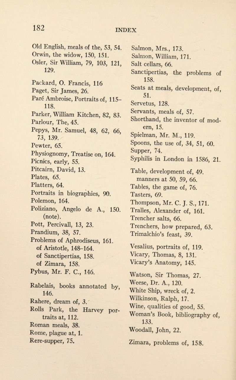 INDEX Old English, meals of the, 53, 54. Orwin, the widow, 150, 151. Osier, Sir William, 79, 103, 121, 129. Packard, O. Francis, 116 Paget, Sir James, 26. Pare Ambroise, Portraits of, 115— 118. Parker, William Kitchen, 82, 83. Parlour, The, 45. Pepys, Mr. Samuel, 48, 62, 66, 73, 139. Pewter, 65. Physiognomy, Treatise on, 164. Picnics, early, 55. Pitcairn, David, 13. Plates, 65. Platters, 64. Portraits in biographies, 90. Polemon, 164. Poliziano, Angelo de A., 150. (note). Pott, Percivall, 13, 23. Prandium, 38, 57. Problems of Aphrodiseus, 161. of Aristotle, 148-164. of Sanctipertias, 158. of Zimara, 158. Pybus, Mr. F. C., 146. Rabelais, books annotated by, 146. Rahere, dream of, 3.' Rolls Park, the Harvey por¬ traits at, 112. Roman meals, 38. Rome, plague at, 1. Rere-supper, 75. Salmon, Mrs., 173. Salmon, William, 171. Salt cellars, 66. Sanctipertias, the problems of 158. Seats at meals, development, of, 51. Servetus, 128. Servants, meals of, 57. Shorthand, the inventor of mod¬ ern, 15. Spielman, Mr. M., 119. Spoons, the use of, 34, 51, 60. Supper, 74. Syphilis in London in 1586, 21. Table, development of, 49. manners at 50, 59, 66. Tables, the game of, 76. Tasters, 69. Thompson, Mr. C. J. S., 171. Tralles, Alexander of, 161. Trencher salts, 66. Trenchers, how prepared, 63. Trimalchio’s feast, 39. Vesalius, portraits of, 119. Vicary, Thomas, 8, 131. Vicary’s Anatomy, 145. Watson, Sir Thomas, 27. Weese, Dr. A., 120. White Ship, wreck of, 2. Wilkinson, Ralph, 17. Wine, qualities of good, 55. Woman’s Book, bibliography of, 133. Woodall, John, 22. Zimara, problems of, 158.