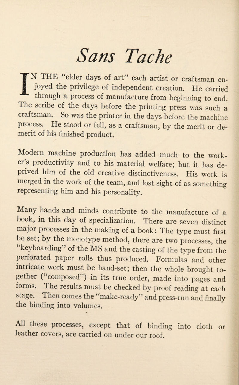 IN THE “elder days of art” each artist or craftsman en¬ joyed the privilege of independent creation. He carried through a process of manufacture from beginning to end. The scribe of the days before the printing press was such a craftsman. So was the printer in the days before the machine process. He stood or fell, as a craftsman, by the merit or de¬ merit of his finished product. Modern machine production has added much to the work¬ er’s productivity and to his material welfare; but it has de¬ prived him of the old creative distinctiveness. His work is merged in the work of the team, and lost sight of as something representing him and his personality. Many hands and minds contribute to the manufacture of a book, in this day of specialization. There are seven distinct major processes in the making of a book: The type must first be set; by the monotype method, there are two processes, the “keyboarding” of the MS and the casting of the type from the perforated paper rolls thus produced. Formulas and other intricate work must be hand-set; then the whole brought to¬ gether ( composed’) in its true order, made into pages and forms. The results must be checked by proof reading at each stage. Then comes the “make-ready” and press-run and finally the binding into volumes. All these processes, except that of binding into cloth or leather covers, are carried on under cur roof.
