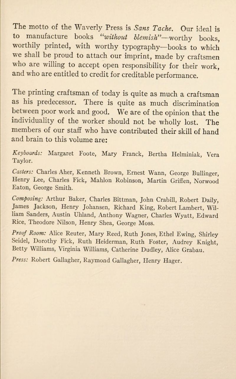 The motto of the Waverly Press is Sans Tache. Our ideal is to manufacture books “without blemish”—worthy books, worthily printed, with worthy typography—books to which we shall be proud to attach our imprint, made by craftsmen who are willing to accept open responsibility for their work, and who are entitled to credit for creditable performance. The printing craftsman of today is quite as much a craftsman as his predecessor. There is quite as much discrimination between poor work and good. We are of the opinion that the individuality of the worker should not be wholly lost. The members of our staff who have contributed their skill of hand and brain to this volume are: Keyboards: Margaret Foote, Mary Franck, Bertha Helminiak, Vera Taylor. Casters: Charles Aher, Kenneth Brown, Ernest Wann, George Bullinger, Henry Lee, Charles Fick, Mahlon Robinson, Martin Griffen, Norwood Eaton, George Smith. Composing: Arthur Baker, Charles Bittman, John Crabill, Robert Daily, James Jackson, Henry Johansen, Richard King, Robert Lambert, Wil¬ liam Sanders, Austin Uhland, Anthony Wagner, Charles Wyatt, Edward Rice, Theodore Nilson, Henry Shea, George Moss. Proof Room: Alice Reuter, Mary Reed, Ruth Jones, Ethel Ewing, Shirley Seidel, Dorothy Fick, Ruth Heiderman, Ruth Foster, Audrey Knight, Betty Williams, Virginia Williams, Catherine Dudley, Alice Grabau. Press: Robert Gallagher, Raymond Gallagher, Henry Hager.