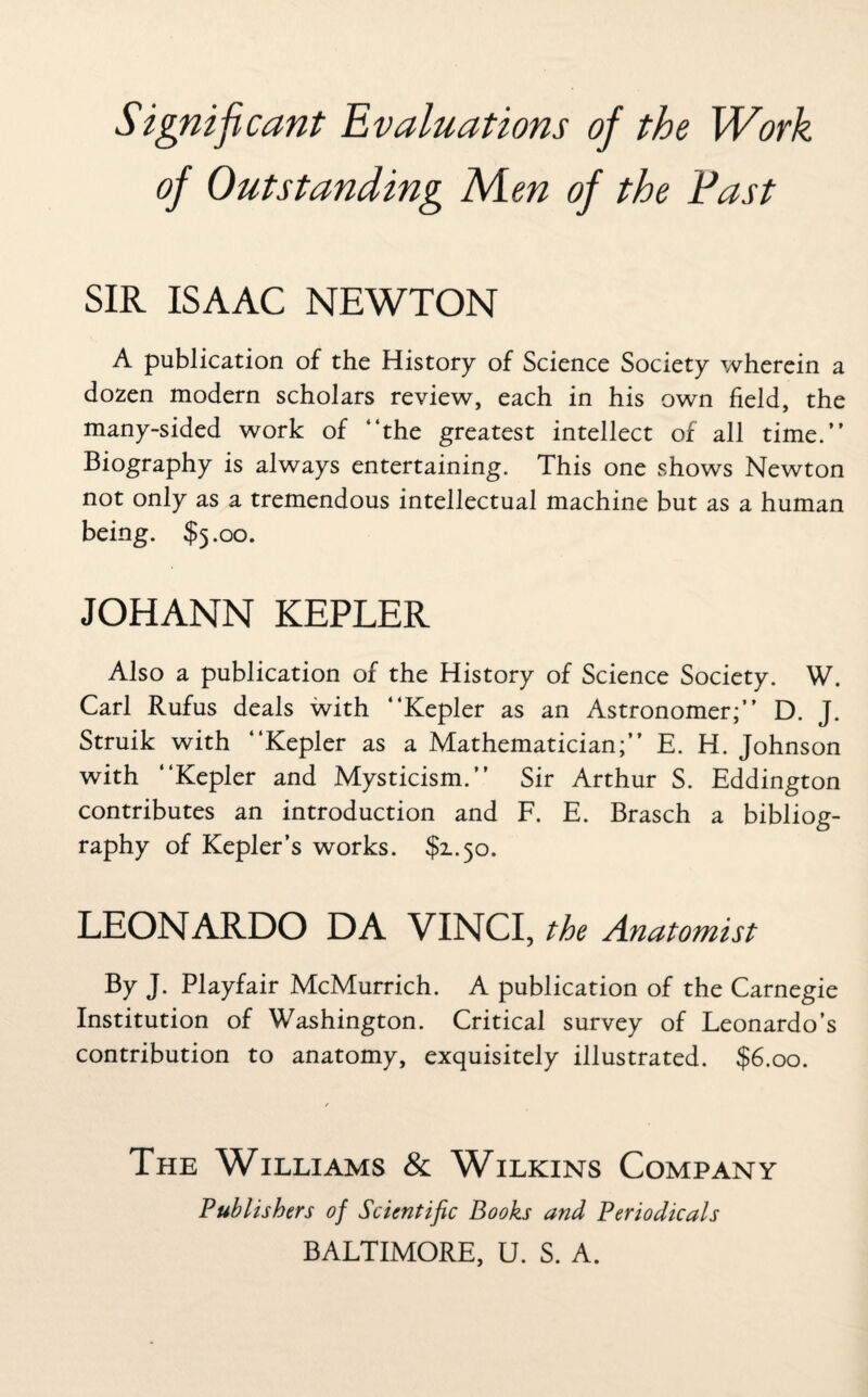 Significant Evaluations of the Work of Outstanding Men of the Fast SIR ISAAC NEWTON A publication of the History of Science Society wherein a dozen modern scholars review, each in his own field, the many-sided work of “the greatest intellect of all time.” Biography is always entertaining. This one shows Newton not only as a tremendous intellectual machine but as a human being. $5.00. JOHANN KEPLER Also a publication of the History of Science Society. W. Carl Rufus deals with “Kepler as an Astronomer;’' D. J. Struik with “Kepler as a Mathematician;’’ E. H. Johnson with “Kepler and Mysticism.’’ Sir Arthur S. Eddington contributes an introduction and F. E. Brasch a bibliog¬ raphy of Kepler’s works. $1.50. LEONARDO DA VINCI, the Anatomist By J. Playfair McMurrich. A publication of the Carnegie Institution of Washington. Critical survey of Leonardo’s contribution to anatomy, exquisitely illustrated. $6.00. The Williams & Wilkins Company Publishers of Scientific Books and Periodicals BALTIMORE, U. S. A.