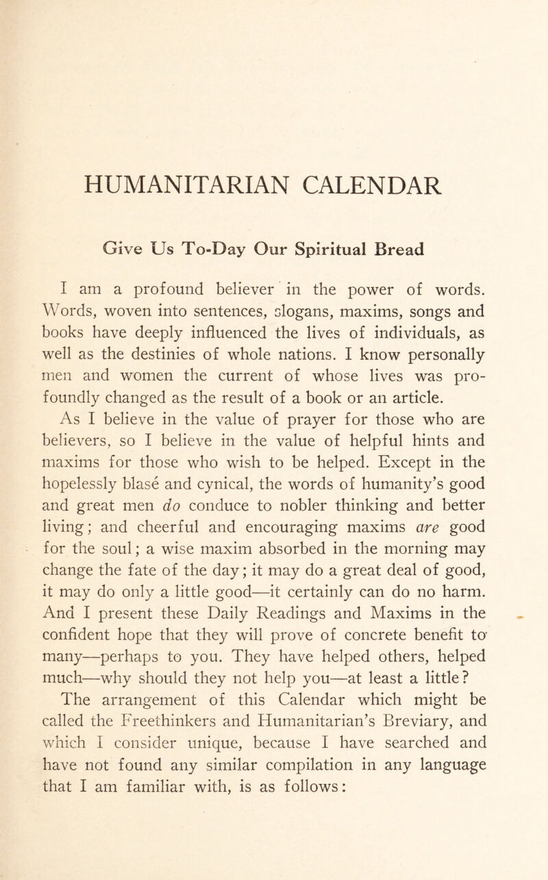 HUMANITARIAN CALENDAR Give Us To-Day Our Spiritual Bread I am a profound believer in the power of words. Words, woven into sentences, slogans, maxims, songs and books have deeply influenced the lives of individuals, as well as the destinies of whole nations. I know personally men and women the current of whose lives was pro¬ foundly changed as the result of a book or an article. As I believe in the value of prayer for those who are believers, so I believe in the value of helpful hints and maxims for those who wish to be helped. Except in the hopelessly blase and cynical, the words of humanity’s good and great men do conduce to nobler thinking and better living; and cheerful and encouraging maxims are good for the soul; a wise maxim absorbed in the morning may change the fate of the day; it may do a great deal of good, it may do only a little good—it certainly can do no harm. And I present these Daily Readings and Maxims in the confident hope that they will prove of concrete benefit to many—perhaps to you. They have helped others, helped much—why should they not help you—at least a little? The arrangement of this Calendar which might be called the Freethinkers and Humanitarian’s Breviary, and which I consider unique, because I have searched and have not found any similar compilation in any language