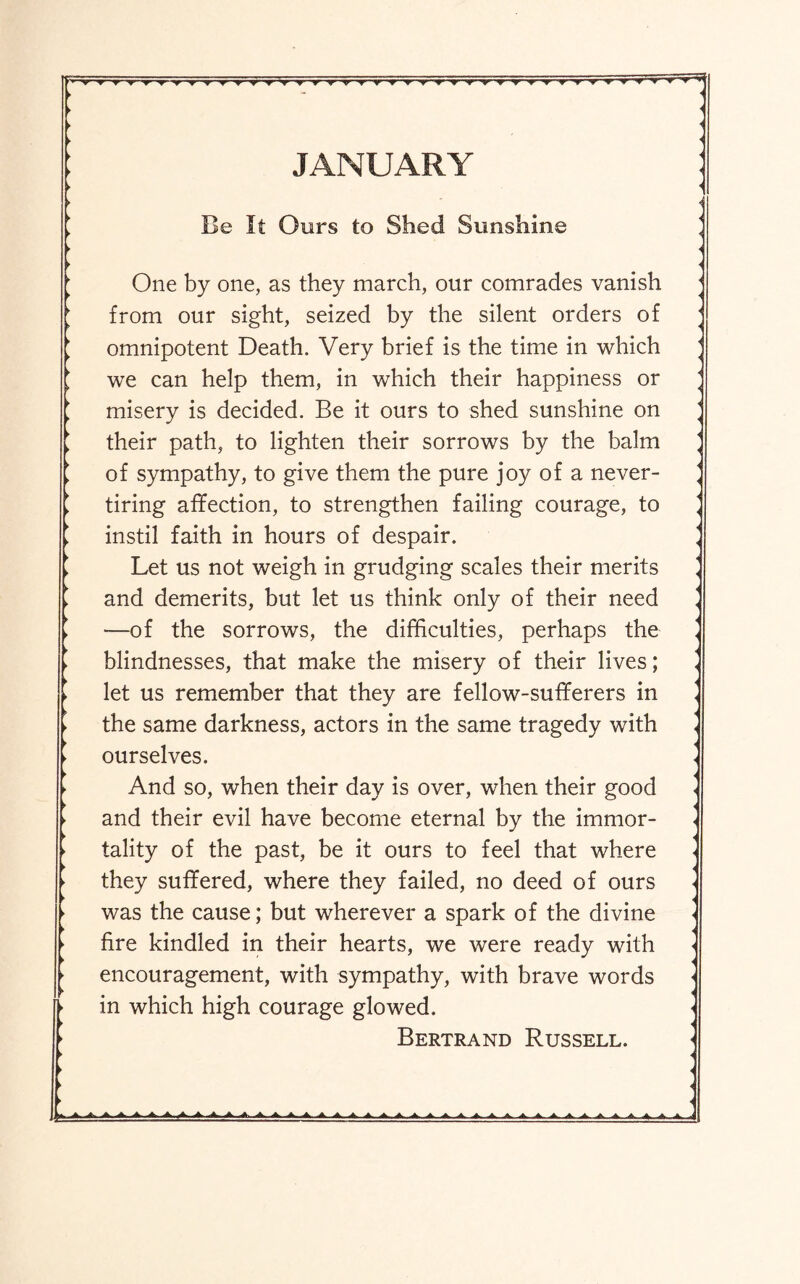 JANUARY Be It Ours to Shed Sunshine One by one, as they march, our comrades vanish from our sight, seized by the silent orders of omnipotent Death. Very brief is the time in which we can help them, in which their happiness or misery is decided. Be it ours to shed sunshine on their path, to lighten their sorrows by the balm of sympathy, to give them the pure joy of a never- tiring affection, to strengthen failing courage, to instil faith in hours of despair. Let us not weigh in grudging scales their merits and demerits, but let us think only of their need —of the sorrows, the difficulties, perhaps the blindnesses, that make the misery of their lives; let us remember that they are fellow-sufferers in the same darkness, actors in the same tragedy with ourselves. And so, when their day is over, when their good and their evil have become eternal by the immor¬ tality of the past, be it ours to feel that where they suffered, where they failed, no deed of ours was the cause; but wherever a spark of the divine fire kindled in their hearts, we were ready with encouragement, with sympathy, with brave words in which high courage glowed, Bertrand Russell.