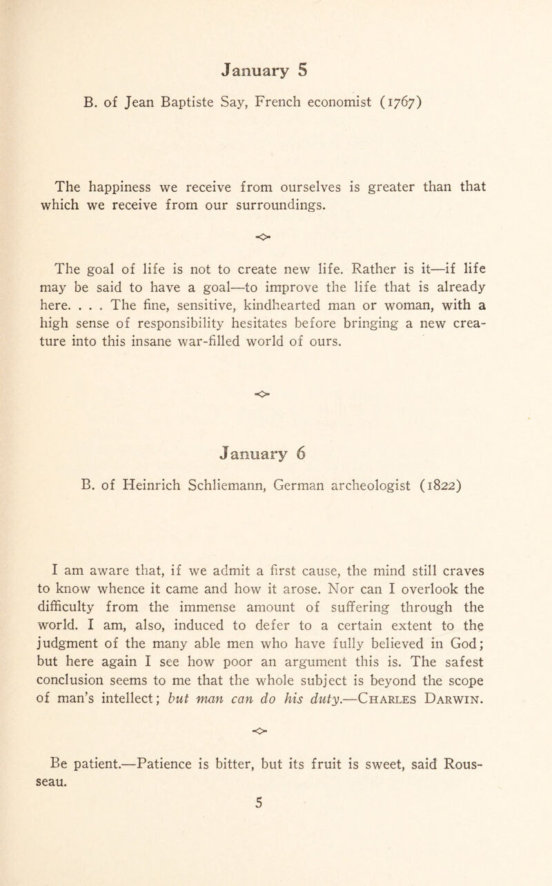 B. of Jean Baptiste Say, French economist (1767) The happiness we receive from ourselves is greater than that which we receive from our surroundings. The goal of life is not to create new life. Rather is it—if life may be said to have a goal—to improve the life that is already here. . . . The fine, sensitive, kindhearted man or woman, with a high sense of responsibility hesitates before bringing a new crea¬ ture into this insane war-filled world of ours. •0 B. of Heinrich Schliemann, German archeologist (1822) I am aware that, if we admit a first cause, the mind still craves to know whence it came and how it arose. Nor can I overlook the difficulty from the immense amount of suffering through the world. I am, also, induced to defer to a certain extent to the judgment of the many able men who have fully believed in God; but here again I see how poor an argument this is. The safest conclusion seems to me that the whole subject is beyond the scope of man’s intellect; but man can do his duty.—Charles Darwin. o Be patient.—Patience is bitter, but its fruit is sweet, said Rous¬ seau. 5