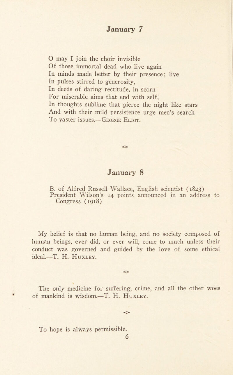 O may I join the choir invisible Of those immortal dead who live again In minds made better by their presence; live In pulses stirred to generosity, In deeds of daring rectitude, in scorn For miserable aims that end with self, In thoughts sublime that pierce the night like stars And with their mild persistence urge men’s search To vaster issues.—George Eliot. o January 8 B. of Alfred Russell Wallace, English scientist (1823) President Wilson’s 14 points announced in an address to Congress (1918) My belief is that no human being, and no society composed of human beings, ever did, or ever will, come to much unless their conduct was governed and guided by the love of some ethical ideal.—T. H. Huxley. o The only medicine for suffering, crime, and all the other woes of mankind is wisdom.—T. H. Huxley. <> To hope is always permissible.