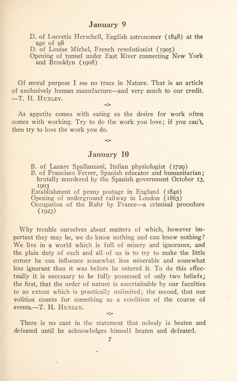 D. of Lucretia Herschell, English astronomer (1848) at the age of 98 D. of Louise Michel, French revolutionist (1905) Opening of tunnel under East River connecting New York and Brooklyn (1908) Of moral purpose I see no trace in Nature. That is an article of exclusively human manufacture—and very much to our credit. —T. H. Huxley. ■O As appetite comes with eating so the desire for work often comes with working. Try to do the work you love; if you can’t, then try to love the work you do. ■o January 10 B. of Lazare Spallanzani, Italian physiologist (1729) B. of Francisco Ferrer, Spanish educator and humanitarian; brutally murdered by the Spanish government October 13, 1903 Establishment of penny postage in England (1840) Opening of underground railway in London (1863) Occupation of the Ruhr by France—a criminal procedure (1923) Why trouble ourselves about matters of which, however im¬ portant they may be, we do know nothing and can know nothing? We live in a world which is full of misery and ignorance, and the plain duty of each and all of us is to try to make the little corner he can influence somewhat less miserable and somewhat less ignorant than it was before he entered it. To do this effec¬ tually it is necessary to be fully possessed of only two beliefs; the first, that the order of nature is ascertainable by our faculties to an extent which is practically unlimited; the second, that our volition counts for something as a condition of the course of events.—T. H. Huxley. <> There is no cant in the statement that nobody is beaten and defeated until he acknowledges himself beaten and defeated.