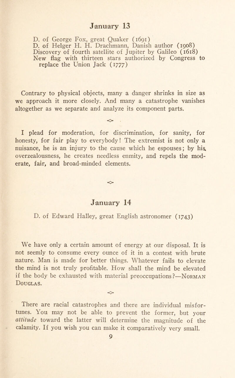 D. of George Fox, great Quaker (1691) D. of Helger H. H. Drachmann, Danish author (1908) Discovery of fourth satellite of Jupiter by Galileo (1618) New flag with thirteen stars authorized by Congress to replace the Union Jack (1777) Contrary to physical objects, many a danger shrinks in size as we approach it more closely. And many a catastrophe vanishes altogether as we separate and analyze its component parts. •o I plead for moderation, for discrimination, for sanity, for honesty, for fair play to everybody! The extremist is not only a nuisance, he is an injury to the cause which he espouses; by his, overzealousness, he creates needless enmity, and repels the mod¬ erate, fair, and broad-minded elements. o January 14 D. of Edward Halley, great English astronomer (1743) We have only a certain amount of energy at our disposal. It is not seemly to consume every ounce of it in a contest with brute nature. Man is made for better things. Whatever fails to elevate the mind is not truly profitable. How shall the mind be elevated if the body be exhausted with material preoccupations?—Norman Douglas. o There are racial catastrophes and there are individual misfor¬ tunes. You may not be able to prevent the former, but your attitude toward the latter will determine the magnitude of the calamity. If you wish you can make it comparatively very small.