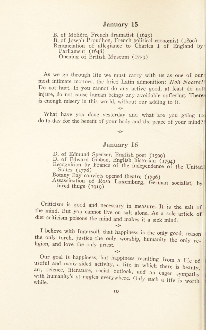 B. of Moliere, French dramatist (1623) B. of Joseph Proudhon, French political economist (1809) Renunciation of allegiance to Charles I of England by Parliament (1648) Opening of British Museum (1759) As we go through life we must carry with us as one of our most intimate mottoes, the brief Latin admonition: Noli Nocere! Do not hurt. If you cannot do any active good, at least do not injure, do not cause human beings any avoidable suffering. There is enough misery in this world, without our adding to it. •o What have you done yesterday and what are you going to do to-day for the benefit of your body and the peace of your mind? January 16 D. of Edmund Spenser, English poet (1599) D. of Edward Gibbon, English historian (1794) Recognition by France of the independence of the United States (1778) Botany Bay convicts opened theatre (1796) Assassmahon of Rosa Luxemburg, German socialist, by hired thugs (1919) Criticism is good and necessary in measure. It is the salt of t e mind. But you cannot live on salt alone. As a sole article of diet criticism poisons the mind and makes it a sick mind. O- I believe with Ingersoll, that happiness is the only good, reason the only torch, justice the only worship, humanity the only re¬ ligion, and love the only priest. -o- Our goal is happiness, but happiness resulting from a life of useful and many-sided activity, a life in which there is beauty ar science, literature, social outlook, and an eager sympathy wnh humanity s struggles everywhere. Only such a life is worth