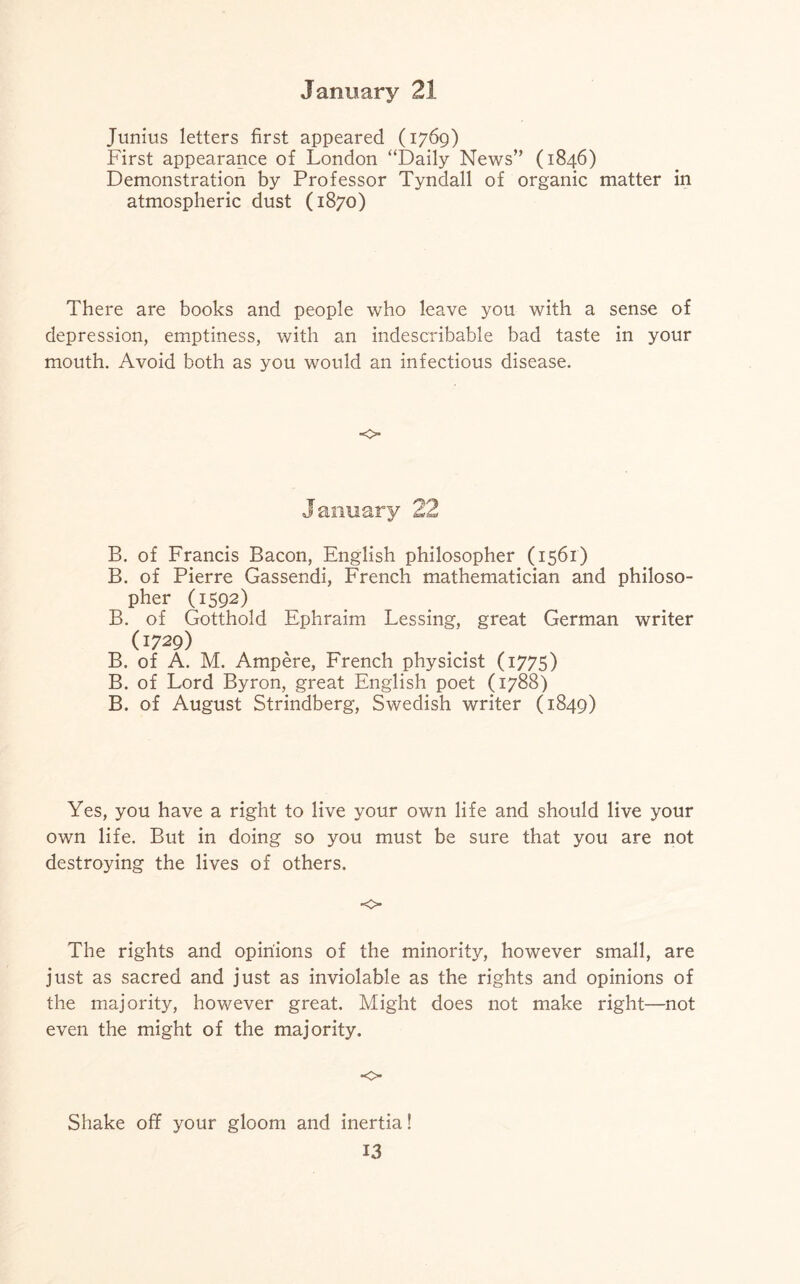 Junius letters first appeared (1769) First appearance of London “Daily News” (1846) Demonstration by Professor Tyndall of organic matter in atmospheric dust (1870) There are books and people who leave you with a sense of depression, emptiness, with an indescribable bad taste in your mouth. Avoid both as you would an infectious disease. <c> January 22 B. of Francis Bacon, English philosopher (1561) B. of Pierre Gassendi, French mathematician and philoso¬ pher (1592) B. of Gotthold Ephraim Lessing, great German writer (1729) B. of A. M. Ampere, French physicist (1775) B. of Lord Byron, great English poet (1788) B. of August Strindberg, Swedish writer (1849) Yes, you have a right to live your own life and should live your own life. But in doing so you must be sure that you are not destroying the lives of others. •o The rights and opinions of the minority, however small, are just as sacred and just as inviolable as the rights and opinions of the majority, however great. Might does not make right—not even the might of the majority. ■o Shake off your gloom and inertia!