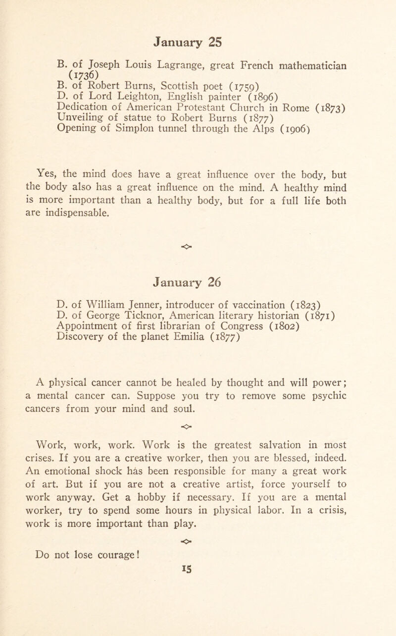 B. of Joseph Louis Lagrange, great French mathematician (1736) B. of Robert Burns, Scottish poet (1759) D. of Lord Leighton, English painter (1896) Dedication of American Protestant Church in Rome (1873) Unveiling of statue to Robert Burns (1877) Opening of Simplon tunnel through the Alps (1906) Yes, the mind does have a great influence over the body, but the body also has a great influence on the mind. A healthy mind is more important than a healthy body, but for a full life both are indispensable. <c> January 26 D. of William Jenner, introducer of vaccination (1823) D. of George Ticknor, American literary historian (1871) Appointment of first librarian of Congress (1802) Discovery of the planet Emilia (1877) A physical cancer cannot be healed by thought and will power; a mental cancer can. Suppose you try to remove some psychic cancers from your mind and soul. ■o Work, work, work. Work is the greatest salvation in most crises. If you are a creative worker, then you are blessed, indeed. An emotional shock has been responsible for many a great work of art. But if you are not a creative artist, force yourself to work anyway. Get a hobby if necessary. If you are a mental worker, try to spend some hours in physical labor. In a crisis, work is more important than play. •o Do not lose courage! IS