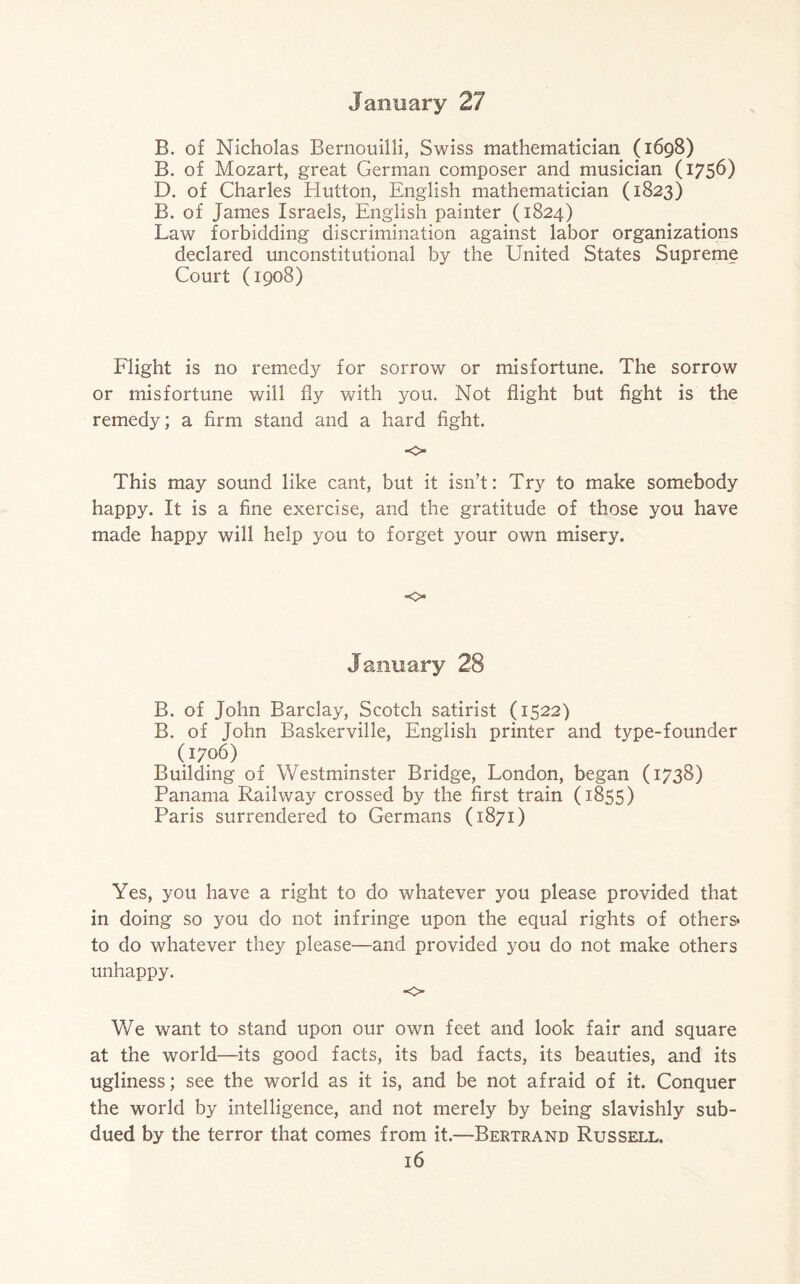 B. of Nicholas Bernouilli, Swiss mathematician (1698) B. of Mozart, great German composer and musician (1756) D. of Charles Hutton, English mathematician (1823) B. of James Israels, English painter (1824) Law forbidding discrimination against labor organizations declared unconstitutional by the United States Supreme Court (1908) Flight is no remedy for sorrow or misfortune. The sorrow or misfortune will fly with you. Not flight but fight is the remedy; a firm stand and a hard fight. •o This may sound like cant, but it isn’t: Try to make somebody happy. It is a fine exercise, and the gratitude of those you have made happy will help you to forget your own misery. o January 28 B. of John Barclay, Scotch satirist (1522) B. of John Baskerville, English printer and type-founder (1706) Building of Westminster Bridge, London, began (1738) Panama Railway crossed by the first train (1855) Paris surrendered to Germans (1871) Yes, you have a right to do whatever you please provided that in doing so you do not infringe upon the equal rights of others* to do whatever they please—and provided you do not make others unhappy. -o> We want to stand upon our own feet and look fair and square at the world—its good facts, its bad facts, its beauties, and its ugliness; see the world as it is, and be not afraid of it. Conquer the world by intelligence, and not merely by being slavishly sub¬ dued by the terror that comes from it.—Bertrand Russell.