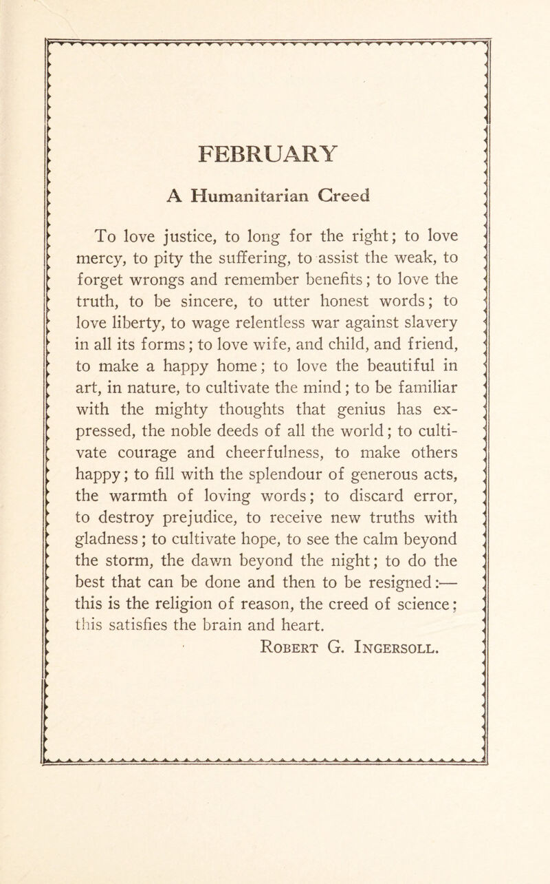 ▼ t ▼■yr^r' V V V V 'V 'VV'- FEBRUARY A Humanitarian Greed To love justice, to long for the right; to love mercy, to pity the suffering, to assist the weak, to forget wrongs and remember benefits; to love the truth, to be sincere, to utter honest words; to love liberty, to wage relentless war against slavery in all its forms; to love wife, and child, and friend, to make a happy home; to love the beautiful in art, in nature, to cultivate the mind; to be familiar with the mighty thoughts that genius has ex¬ pressed, the noble deeds of all the world; to culti¬ vate courage and cheerfulness, to make others happy; to fill with the splendour of generous acts, the warmth of loving words; to discard error, to destroy prejudice, to receive new truths with gladness; to cultivate hope, to see the calm beyond the storm, the dav/n beyond the night; to do the best that can be done and then to be resigned:— this is the religion of reason, the creed of science; this satisfies the brain and heart. Robert G. Ingersoll.