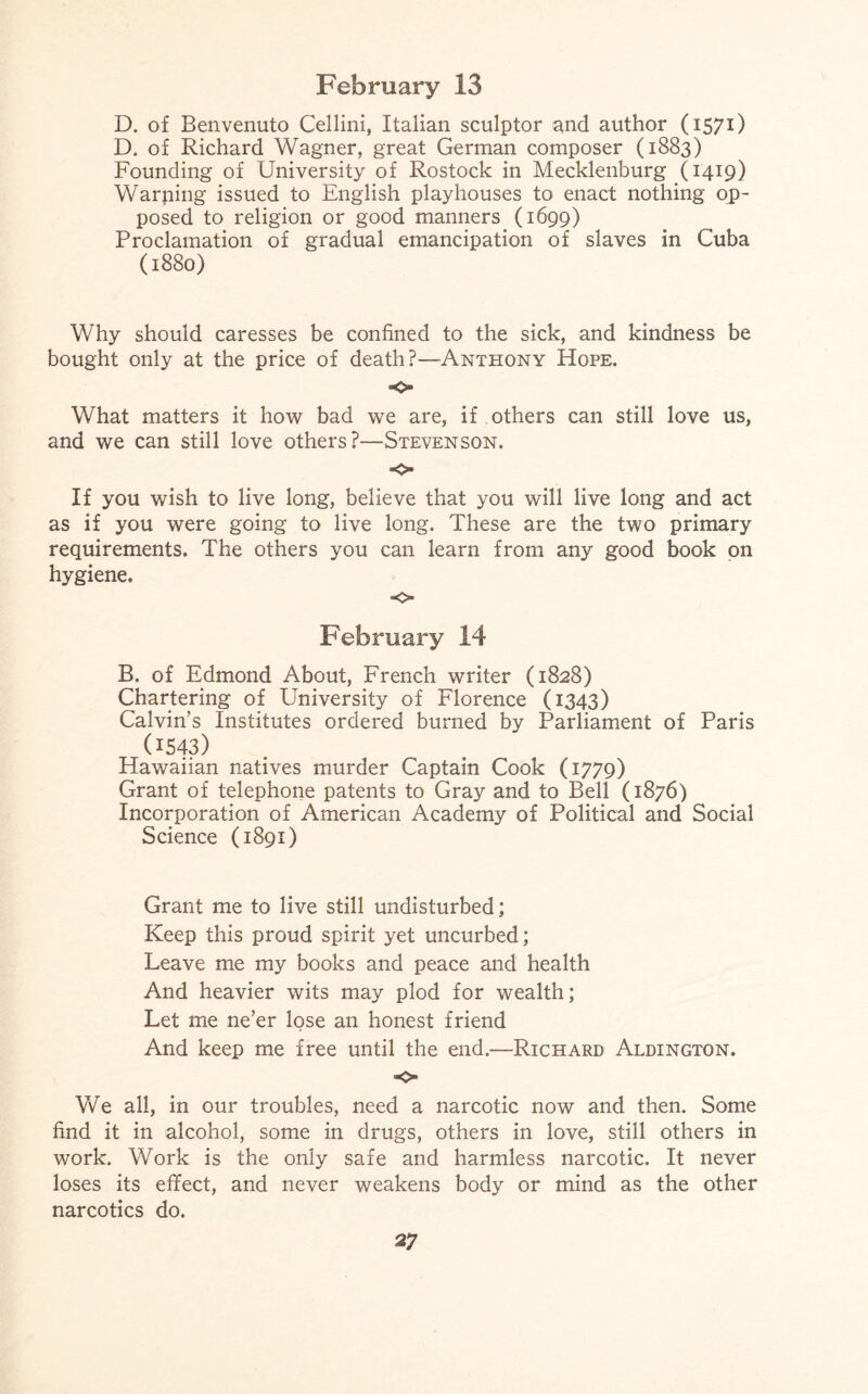 D. of Benvenuto Cellini, Italian sculptor and author (1571) D. of Richard Wagner, great German composer (1883) Founding of University of Rostock in Mecklenburg (1419) Warning issued to English playhouses to enact nothing op¬ posed to religion or good manners (1699) Proclamation of gradual emancipation of slaves in Cuba (1880) Why should caresses be confined to the sick, and kindness be bought only at the price of death?—Anthony Hope. «o What matters it how bad wre are, if others can still love us, and we can still love others?—Stevenson. *0 If you wish to live long, believe that you will live long and act as if you were going to live long. These are the two primary requirements. The others you can learn from any good book on hygiene. o February 14 B. of Edmond About, French writer (1828) Chartering of University of Florence (1343) Calvin’s Institutes ordered burned by Parliament of Paris 0543) Hawaiian natives murder Captain Cook (1779) Grant of telephone patents to Gray and to Bell (1876) Incorporation of American Academy of Political and Social Science (1891) Grant me to live still undisturbed; Keep this proud spirit yet uncurbed; Leave me my books and peace and health And heavier wits may plod for wealth; Let me ne’er lose an honest friend And keep me free until the end.—Richard Aldington. o We all, in our troubles, need a narcotic now and then. Some find it in alcohol, some in drugs, others in love, still others in work. Work is the only safe and harmless narcotic. It never loses its effect, and never weakens body or mind as the other narcotics do.