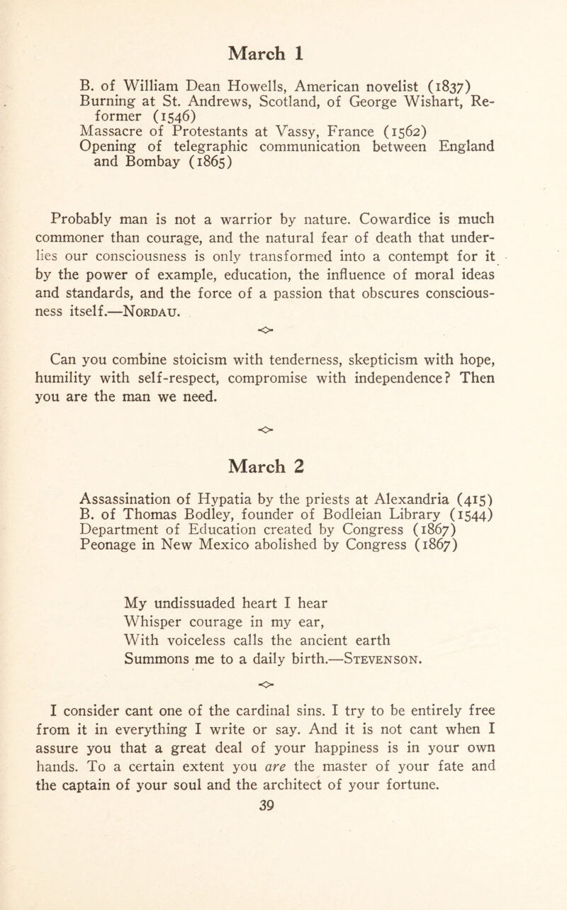 B. of William Dean Howells, American novelist (1837) Burning at St. Andrews, Scotland, of George Wishart, Re¬ former (1546) Massacre of Protestants at Vassy, France (1562) Opening of telegraphic communication between England and Bombay (1865) Probably man is not a warrior by nature. Cowardice is much commoner than courage, and the natural fear of death that under¬ lies our consciousness is only transformed into a contempt for it by the power of example, education, the influence of moral ideas and standards, and the force of a passion that obscures conscious¬ ness itself.—Nordau. ■0 Can you combine stoicism with tenderness, skepticism with hope, humility with self-respect, compromise with independence? Then you are the man we need. o March 2 Assassination of Hypatia by the priests at Alexandria (415) B. of Thomas Bodley, founder of Bodleian Library (1544) Department of Education created by Congress (1867) Peonage in New Mexico abolished by Congress (1867) My undissuaded heart I hear Whisper courage in my ear, With voiceless calls the ancient earth Summons me to a daily birth.—Stevenson. o I consider cant one of the cardinal sins. I try to be entirely free from it in everything I write or say. And it is not cant when I assure you that a great deal of your happiness is in your own hands. To a certain extent you are the master of your fate and the captain of your soul and the architect of your fortune.