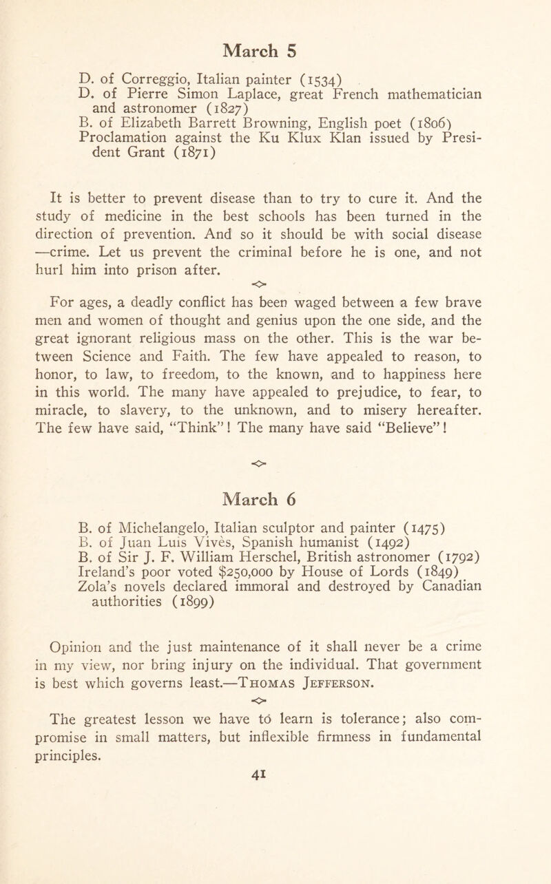 D. of Correggio, Italian painter (1534) D. of Pierre Simon Laplace, great French mathematician and astronomer (1827) B. of Elizabeth Barrett Browning, English poet (1806) Proclamation against the Ku Klux Klan issued by Presi¬ dent Grant (1871) It is better to prevent disease than to try to cure it. And the study of medicine in the best schools has been turned in the direction of prevention. And so it should be with social disease —crime. Let us prevent the criminal before he is one, and not hurl him into prison after. o For ages, a deadly conflict has been waged between a few brave men and women of thought and genius upon the one side, and the great ignorant religious mass on the other. This is the war be¬ tween Science and Faith. The few have appealed to reason, to honor, to law, to freedom, to the known, and to happiness here in this world. The many have appealed to prejudice, to fear, to miracle, to slavery, to the unknown, and to misery hereafter. The few have said, “Think”! The many have said “Believe”! o March 6 B. of Michelangelo, Italian sculptor and painter (1475) B. of Juan Luis Vives, Spanish humanist (1492) B. of Sir J. F. William Elerschel, British astronomer (1792) Ireland’s poor voted $250,000 by House of Lords (1849) Zola’s novels declared immoral and destroyed by Canadian authorities (1899) Opinion and the just maintenance of it shall never be a crime in my view, nor bring injury on the individual. That government is best which governs least.—Thomas Jefferson. -o- The greatest lesson we have to learn is tolerance; also com¬ promise in small matters, but inflexible firmness in fundamental principles.