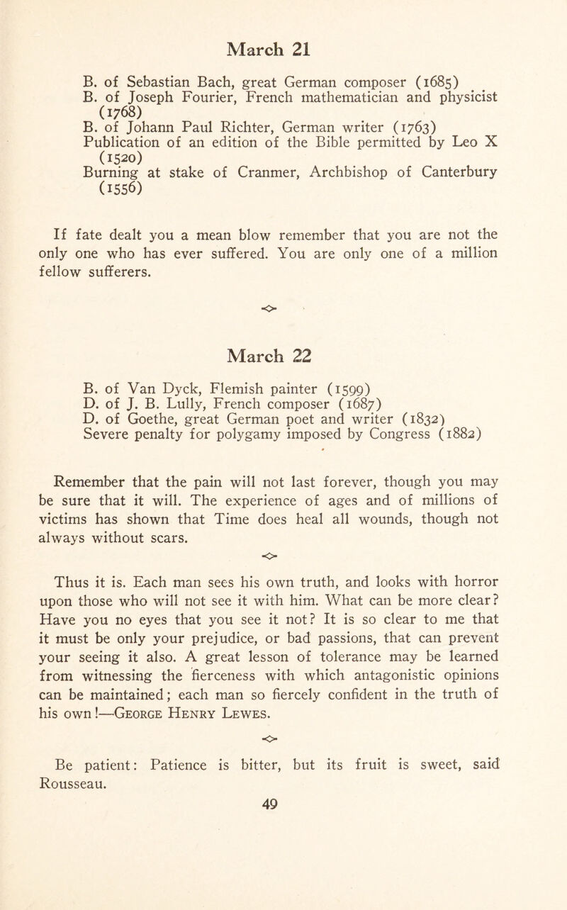 B. of Sebastian Bach, great German composer (1685) B. of Joseph Fourier, French mathematician and physicist (1768) B. of Johann Paul Richter, German writer (1763) Publication of an edition of the Bible permitted by Leo X (1520) Burning at stake of Cranmer, Archbishop of Canterbury (1556) If fate dealt you a mean blow remember that you are not the only one who has ever suffered. You are only one of a million fellow sufferers. o March 22 B. of Van Dyck, Flemish painter (1599) D. of J. B. Lully, French composer (1687) D. of Goethe, great German poet and writer (1832) Severe penalty for polygamy imposed by Congress (1882) Remember that the pain will not last forever, though you may be sure that it will. The experience of ages and of millions of victims has shown that Time does heal all wounds, though not always without scars. o Thus it is. Each man sees his own truth, and looks with horror upon those who will not see it with him. What can be more clear? Have you no eyes that you see it not? It is so clear to me that it must be only your prejudice, or bad passions, that can prevent your seeing it also. A great lesson of tolerance may be learned from witnessing the fierceness with which antagonistic opinions can be maintained; each man so fiercely confident in the truth of his own!—-George Henry Lewes. o Be patient: Patience is bitter, but its fruit is sweet, said Rousseau.