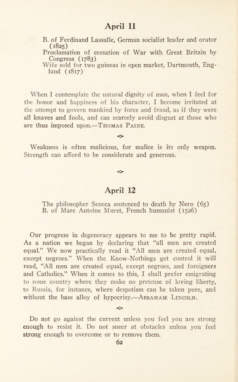 B. of Ferdinand Lassalle, German socialist leader and orator O825) Proclamation of cessation of War with Great Britain by Congress (1783) Wife sold for two guineas in open market, Dartmouth, Eng¬ land (1817) When I contemplate the natural dignity of man, when I feel for the honor and happiness of his character, I become irritated at the attempt to govern mankind by force and fraud, as if they were all knaves and fools, and can scarcely avoid disgust at those who are thus imposed upon.—Thomas Paine. o Weakness is often malicious, for malice is its only weapon. Strength can afford to be considerate and generous. o April 12 The philosopher Seneca sentenced to death by Nero (65) B. of Marc Antoine Muret, French humanist (1526) Our progress in degeneracy appears to me to be pretty rapid. As a nation we began by declaring that “all men are created equal.” We now practically read it “All men are created equal, except negroes.” When the Know-Nothings get control it will read, “All men are created equal, except negroes, and foreigners and Catholics.” When it comes to this, I shall prefer emigrating to some country where they make no pretense of loving liberty, to Russia, for instance, where despotism can be taken pure, and without the base alloy of hypocrisy.—Abraham Lincoln. •o Do not go against the current unless you feel you are strong enough to resist it. Do not sneer at obstacles unless you feel strong enough to overcome or to remove them.