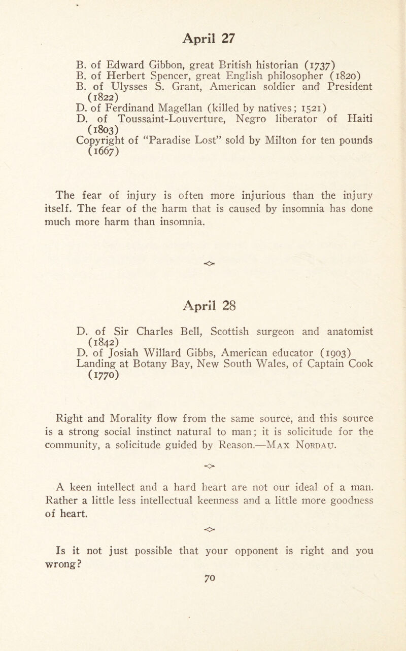 B. of Edward Gibbon, great British historian (1737) B. of Herbert Spencer, great English philosopher (1820) B. of Ulysses S. Grant, American soldier and President (1822) D. of Ferdinand Magellan (killed by natives; 1521) D. of Toussaint-Louverture, Negro liberator of Haiti (1803) Copyright of “Paradise Lost” sold by Milton for ten pounds (1667) The fear of injury is often more injurious than the injury itself. The fear of the harm that is caused by insomnia has done much more harm than insomnia. o April 28 D. of Sir Charles Bell, Scottish surgeon and anatomist (1842) D. of Josiah Willard Gibbs, American educator (1903) Landing at Botany Bay, New South Wales, of Captain Cook (1770) Right and Morality flow from the same source, and this source is a strong social instinct natural to man; it is solicitude for the community, a solicitude guided by Reason.—Max Nordau. o A keen intellect and a hard heart are not our ideal of a man. Rather a little less intellectual keenness and a little more goodness of heart. o Is it not just possible that your opponent is right and you wrong?