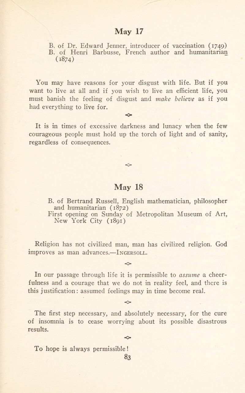 B. of Dr. Edward Jenner, introducer of vaccination (1749) B. of Henri Barbusse, French author and humanitarian (i874) You may have reasons for your disgust with life. But if you want to live at all and if you wish to live an efficient life, you must banish the feeling of disgust and make believe as if you had everything to live for. o- It is in times of excessive darkness and lunacy when the few courageous people must hold up the torch of light and of sanity, regardless of consequences. o May 18 B. of Bertrand Russell, English mathematician, philosopher and humanitarian (1872) First opening on Sunday of Metropolitan Museum of Art, New York City (1891) Religion has not civilized man, man has civilized religion. God improves as man advances.—Ingersoll. o In our passage through life it is permissible to assume a cheer¬ fulness and a courage that we do not in reality feel, and there is this justification: assumed feelings may in time become real. o The first step necessary, and absolutely necessary, for the cure of insomnia is to cease worrying about its possible disastrous results. ■o To hope is always permissible!