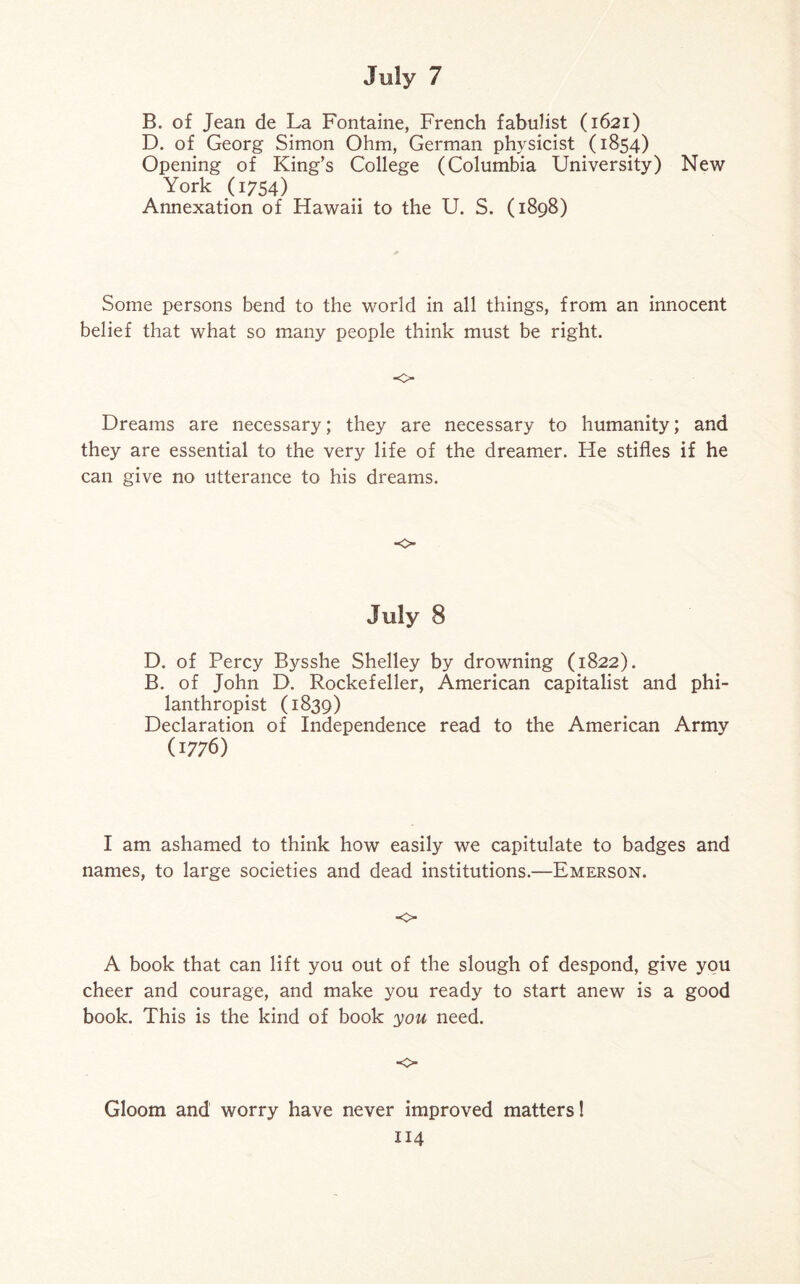 B. of Jean de La Fontaine, French fabulist (1621) D. of Georg Simon Ohm, German physicist (1854) Opening of King’s College (Columbia University) New York 0754) Annexation of Hawaii to the U. S. (1898) Some persons bend to the world in all things, from an innocent belief that what so many people think must be right. ■o Dreams are necessary; they are necessary to humanity; and they are essential to the very life of the dreamer. He stifles if he can give no utterance to his dreams. •o July 8 D. of Percy Bysshe Shelley by drowning (1822). B. of John D. Rockefeller, American capitalist and phi¬ lanthropist (1839) Declaration of Independence read to the American Army (1776) I am ashamed to think how easily we capitulate to badges and names, to large societies and dead institutions.—Emerson. o A book that can lift you out of the slough of despond, give you cheer and courage, and make you ready to start anew is a good book. This is the kind of book you need. Gloom and worry have never improved matters!