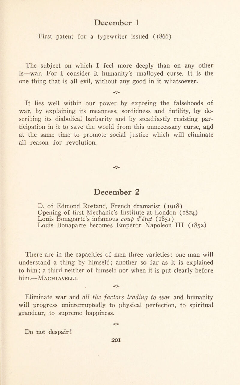 First patent for a typewriter issued (1866) The subject on which I feel more deeply than on any other is—war. For I consider it humanity’s unalloyed curse. It is the one thing that is all evil, without any good in it whatsoever. o It lies well within our power by exposing the falsehoods of war, by explaining its meanness, sordidness and futility, by de¬ scribing its diabolical barbarity and by steadfastly resisting par¬ ticipation in it to save the world from this unnecessary curse, and at the same time to promote social justice which will eliminate all reason for revolution. o December 2 D. of Edmond Rostand, French dramatist (1918) Opening of first Mechanic’s Institute at London (1824) Louis Bonaparte’s infamous coup d’etat (1851) Louis Bonaparte becomes Emperor Napoleon III (1852) There are in the capacities of men three varieties: one man will understand a thing by himself; another so far as it is explained to him; a third neither of himself nor when it is put clearly before him.—Machiavelli. ■o Eliminate war and all the factors leading to war and humanity will progress uninterruptedly to physical perfection, to spiritual grandeur, to supreme happiness. ■o Do not despair!