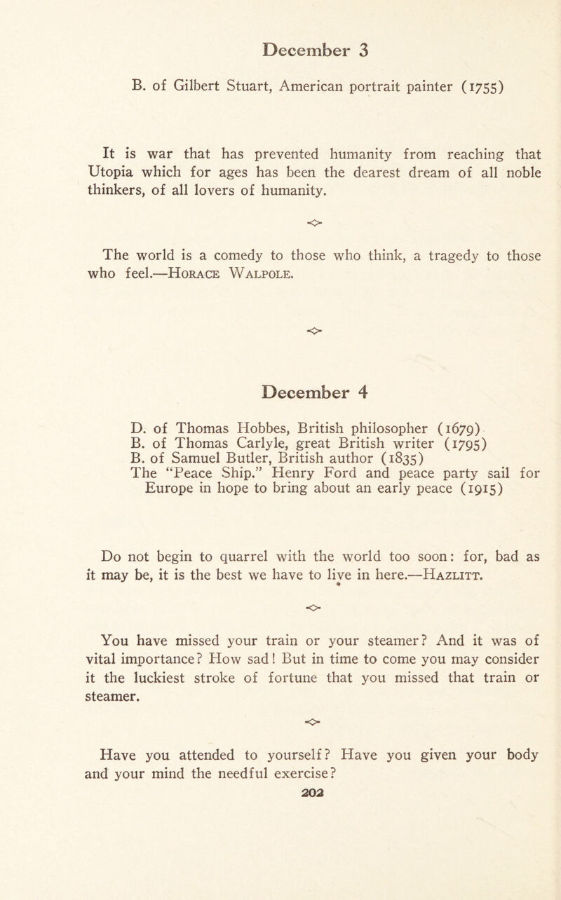 B. of Gilbert Stuart, American portrait painter (1755) It is war that has prevented humanity from reaching that Utopia which for ages has been the dearest dream of all noble thinkers, of all lovers of humanity. o The world is a comedy to those who think, a tragedy to those who feel.—Horace Walpole. o December 4 D. of Thomas Hobbes, British philosopher (1679) B. of Thomas Carlyle, great British writer (1795) B. of Samuel Butler, British author (1835) The “Peace Ship.” Henry Ford and peace party sail for Europe in hope to bring about an early peace (1915) Do not begin to quarrel with the world too soon: for, bad as it may be, it is the best we have to live in here.—Hazlitt. o You have missed your train or your steamer? And it was of vital importance ? How sad! But in time to come you may consider it the luckiest stroke of fortune that you missed that train or steamer. o- Have you attended to yourself? Have you given your body and your mind the needful exercise?
