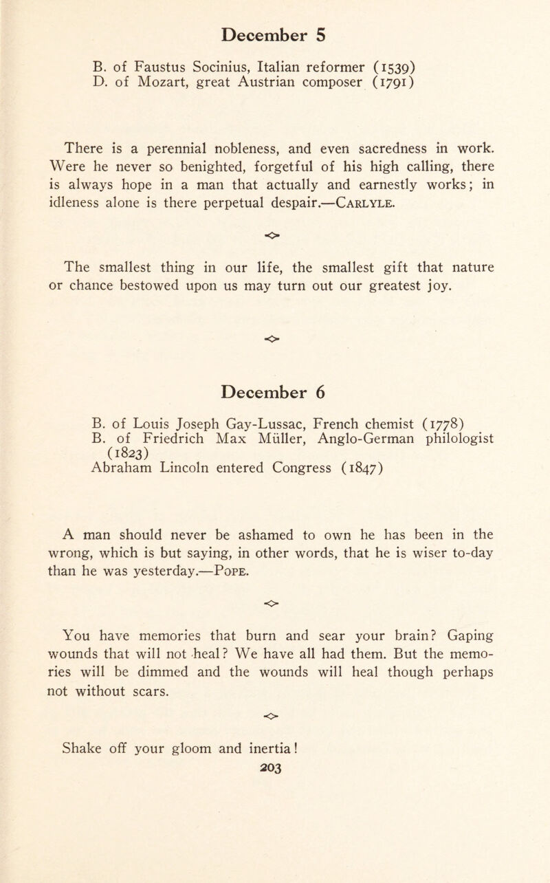 B. of Faustus Socinius, Italian reformer (1539) D. of Mozart, great Austrian composer (1791) There is a perennial nobleness, and even sacredness in work. Were he never so benighted, forgetful of his high calling, there is always hope in a man that actually and earnestly works; in idleness alone is there perpetual despair.—Carlyle. o The smallest thing in our life, the smallest gift that nature or chance bestowed upon us may turn out our greatest joy. o December 6 B. of Louis Joseph Gay-Lussac, French chemist (1778) B. of Friedrich Max Muller, Anglo-German philologist (1823) Abraham Lincoln entered Congress (1847) A man should never be ashamed to own he has been in the wrong, which is but saying, in other words, that he is wiser to-day than he was yesterday.—Pope. o You have memories that burn and sear your brain? Gaping wounds that will not heal? We have all had them. But the memo¬ ries will be dimmed and the wounds will heal though perhaps not without scars. ■0 Shake off your gloom and inertia!