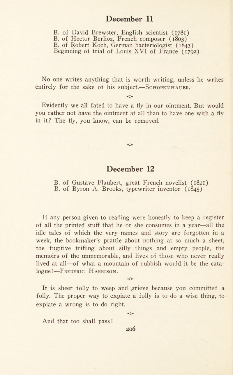 B. of David Brewster, English scientist (1781) B. of Hector Berlioz, French composer (1803) B. of Robert Koch, German bacteriologist (1843) Beginning of trial of Louis XVI of France (1792) No one writes anything that is worth writing, unless he writes entirely for the sake of his subject.—Schopenhauer. ■0 Evidently we all fated to have a fly in our ointment. But would you rather not have the ointment at all than to have one with a fly in it? The fly, you know, can be removed. o December 12 B. of Gustave Flaubert, great French novelist (1821) B. of Byron A. Brooks, typewriter inventor (1845) If any person given to reading were honestly to keep a register of all the printed stuff that he or she consumes in a year—all the idle tales of which the very names and story are forgotten in a week, the bookmaker’s prattle about nothing at so much a sheet, the fugitive trifling about silly things and empty people, the memoirs of the unmemorable, and lives of those who never really lived at all—of what a mountain of rubbish would it be the cata¬ logue !—Frederic Harrison. o It is sheer folly to weep and grieve because you committed a folly. The proper way to expiate a folly is to do a wise thing, to expiate a wrong is to do right. o And that too shall pass!