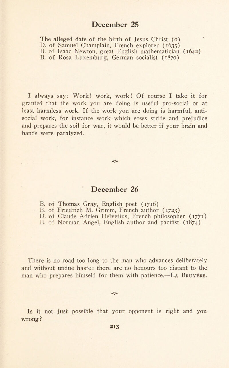 The alleged date of the birth of Jesus Christ (o) D. of Samuel Champlain, French explorer (1635) B. of Isaac Newton, great English mathematician (1642) B. of Rosa Luxemburg, German socialist (1870) I always say: Work! work, work! Of course I take it for granted that the work you are doing is useful pro-social or at least harmless work. If the work you are doing is harmful, anti¬ social work, for instance work which sows strife and prejudice and prepares the soil for war, it would be better if your brain and hands were paralyzed. o December 26 B. of Thomas Gray, English poet (1716) B. of Friedrich M. Grimm, French author (1723) D. of Claude Adrien Helvetius, French philosopher (1771) B. of Norman Angel, English author and pacifist (1874) There is no road too long to the man who advances deliberately and without undue haste: there are no honours too distant to the man who prepares himself for them with patience.—La Bruyere. o Is it not just possible that your opponent is right and you wrong?