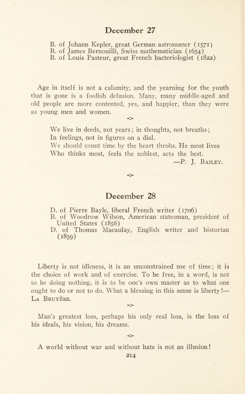 B. of Johann Kepler, great German astronomer (1571) B. of James Bernouilli, Swiss mathematician (1654) B. of Louis Pasteur, great French bacteriologist (1822) Age in itself is not a calamity, and the yearning for the youth that is gone is a foolish delusion. Many, many middle-aged and old people are more contented, yes, and happier, than they were as young men and women. o We live in deeds, not years; in thoughts, not breaths; In feelings, not in figures on a dial. We should count time by the heart throbs. He most lives Who thinks most, feels the noblest, acts the best. —P. J. Bailey. •0 December 28 D. of Pierre Bayle, liberal French writer (1706) B. of Woodrow Wilson, American statesman, president of United States (1856) D. of Thomas Macaulay, English writer and historian (1859) Liberty is not idleness, it is an unconstrained use of time; it is the choice of work and of exercise. To be free, in a word, is not to be doing nothing, it is to be one’s own master as to what one ought to do or not to do. What a blessing in this sense is liberty!— La Bruyere. o Man’s greatest loss, perhaps his only real loss, is the loss of his ideals, his vision, his dreams. o A world without war and without hate is not an illusion!