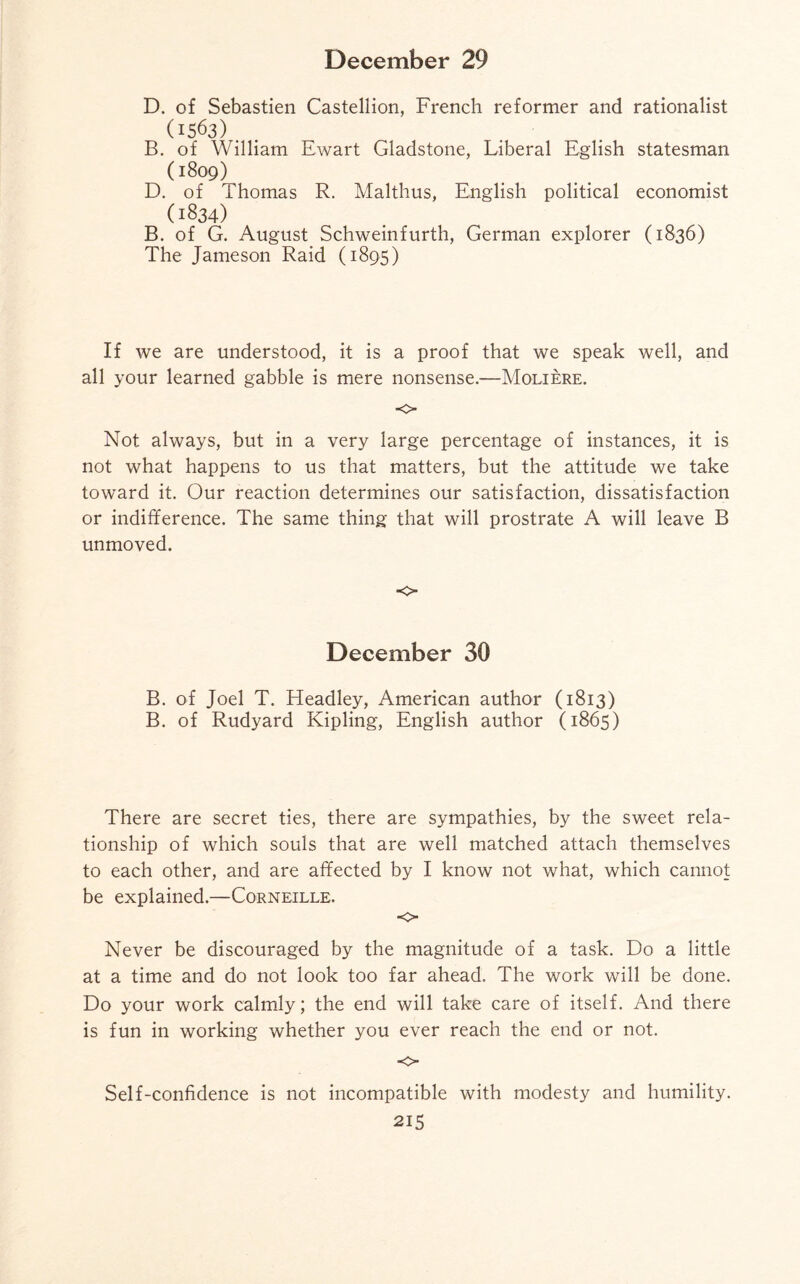 D. of Sebastien Castellion, French reformer and rationalist 0563) B. of William Ewart Gladstone, Liberal Eglish statesman (1809) D. of Thomas R. Malthus, English political economist (1834) B. of G. August Schweinfurth, German explorer (1836) The Jameson Raid (1895) If we are understood, it is a proof that we speak well, and all your learned gabble is mere nonsense.—Moliere. o Not always, but in a very large percentage of instances, it is not what happens to us that matters, but the attitude we take toward it. Our reaction determines our satisfaction, dissatisfaction or indifference. The same thing that will prostrate A will leave B unmoved. o December 30 B. of Joel T. Headley, American author (1813) B. of Rudyard Kipling, English author (1865) There are secret ties, there are sympathies, by the sweet rela¬ tionship of which souls that are well matched attach themselves to each other, and are affected by I know not what, which cannot be explained.—Corneille. «=> Never be discouraged by the magnitude of a task. Do a little at a time and do not look too far ahead. The work will be done. Do your work calmly; the end will take care of itself. And there is fun in working whether you ever reach the end or not. -0 Self-confidence is not incompatible with modesty and humility.
