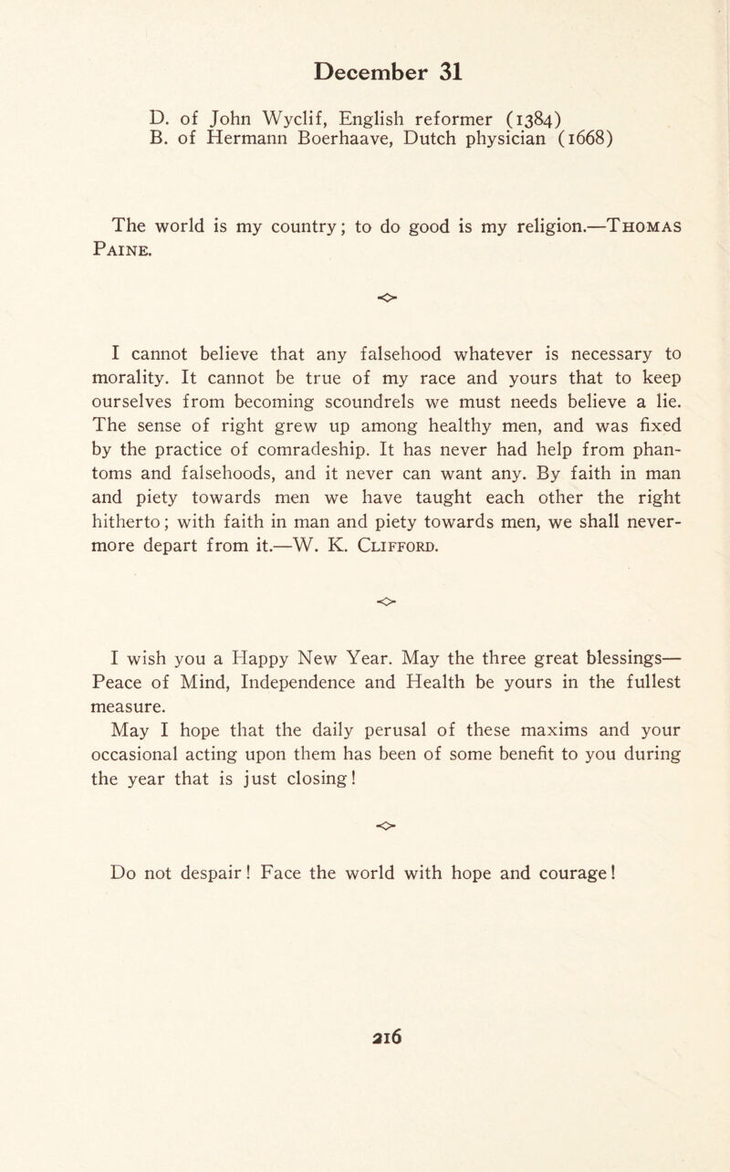 D. of John Wyclif, English reformer (1384) B. of Hermann Boerhaave, Dutch physician (1668) The world is my country; to do good is my religion.—Thomas Paine. o I cannot believe that any falsehood whatever is necessary to morality. It cannot be true of my race and yours that to keep ourselves from becoming scoundrels we must needs believe a lie. The sense of right grew up among healthy men, and was fixed by the practice of comradeship. It has never had help from phan¬ toms and falsehoods, and it never can want any. By faith in man and piety towards men we have taught each other the right hitherto; with faith in man and piety towards men, we shall never¬ more depart from it.—W. K. Clifford. o I wish you a Happy New Year. May the three great blessings— Peace of Mind, Independence and Health be yours in the fullest measure. May I hope that the daily perusal of these maxims and your occasional acting upon them has been of some benefit to you during the year that is just closing! o Do not despair! Face the world with hope and courage!
