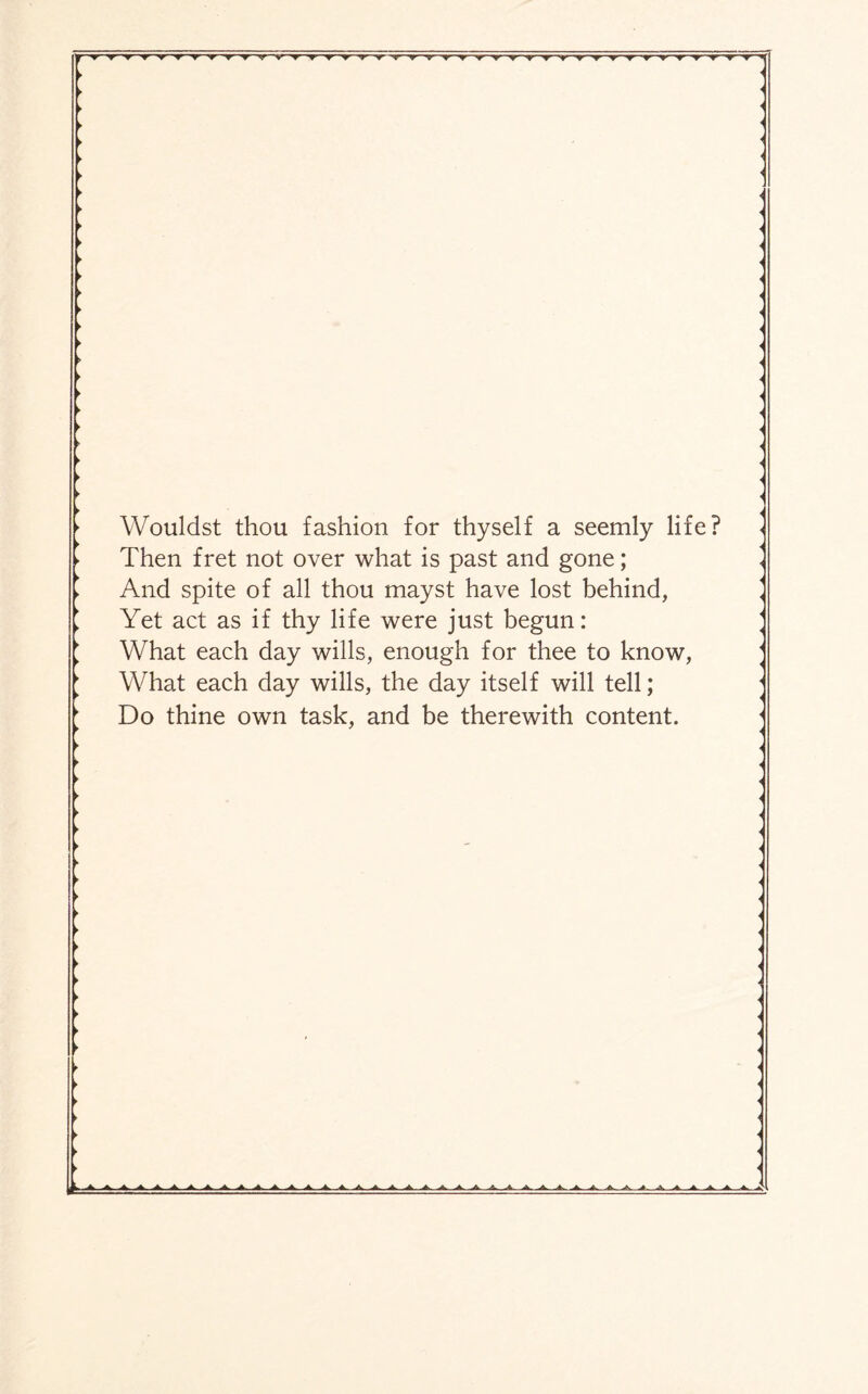 >r nt ▼ v ^--r «r ▼ ▼ ^T Wouldst thou fashion for thyself a seemly life? Then fret not over what is past and gone; And spite of all thou mayst have lost behind, Yet act as if thy life were just begun: What each day wills, enough for thee to know, What each day wills, the day itself will tell; Do thine own task, and be therewith content. ■A A. .A. A A. A L A. A. .A. A .A. A ■>.—A A