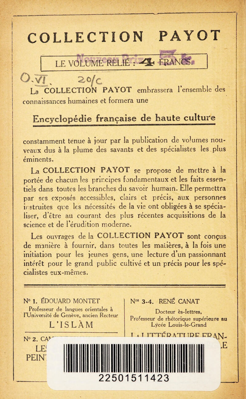 COLLECTION PAYOT LE VOLtlffi RëLIË : -Sè_ O-vi. 2,0/c La COLLECTION PAYOT embrassera l’ensemble des connaissances humaines et formera une Encyclopédie française de haute culture constamment tenue à jour par la publication de volumes nou¬ veaux dus à la plume des savants et des spécialistes les plus éminents. La COLLECTION PAYOT se propose de mettre à la portée de chacun les principes fondamentaux et les faits essen¬ tiels dans toutes les branches du savoir humain. Elle permettra par ses exposés accessibles, clairs et précis, aux personnes irstruites que les nécessités de la vie ont obligées à se spécia¬ liser, d’être au courant des plus récentes acquisitions de la science et de l’érudition moderne. Les ouvrages de la COLLECTION PAYOT sont conçus de manière à fournir, dans toutes les matières, à la fois une initiation pour les jeunes gens, une lecture d’un passionnant intérêt pour le grand public cultivé et un précis pour les spé¬ cialistes eux-mêmes. N° 1. ÉDOUARD MONTET Professeur de langues orientales à l’Université de Genève, ancien Recteur L’ISLÀM N° 2. CA*' LEi PEINT N03 3-4. RENÉ CANAT Docteur ès-lettres, Professeur de rhétorique supérieure au Lycée Louis-le-Grand T a T TTTI?D ATT IDC E’OAJsJ'- £ 22501511423