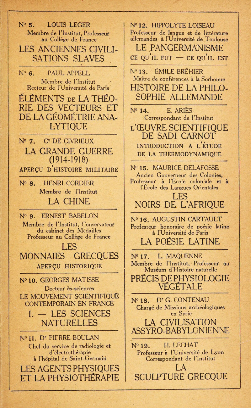 N° 5. LOUIS LEGER Membre de l’Institut, Professeur au Collège de France LES ANCIENNES CIVILI¬ SATIONS SLAVES N° 12. HIPPOLYTE LOISEAU Professeur de langue et de littérature allemandes à l’Université de Toulouse LE PANGERMANISME CE qu’il fut — CE qu’il est N° 6. PAUL APPELL Membre de l’Institut Recteur de l’Université de Paris ÉLÉMENTS de LA THÉO¬ RIE DES VECTEURS ET DE LA GÉOMÉTRIE ANA¬ LYTIQUE N° 7. C* DE CIVRIEUX LA GRANDE GUERRE (1914-1918) APERÇU D’HISTOIRE MILITAIRE N° 8. HENRI CORDIER Membre de l’Institut LA CHINE N° 13. ÉMILE BRÉHIER Maître de conférences à la Sorbonne HISTOIRE DE LA PHILO¬ SOPHIE ALLEMANDE N° 14. E. ARÎÈS Correspondant de l’Institut l’ŒUVRE scientifique DE SADI CARNOT INTRODUCTION A l’ÉTUDE DE LA THERMODYNAMIQUE N° 15. MAURICE DELAFOSSE Ancien Gouverneur des Colonies, Professeur à l'Ecole coloniale et à l’École des Langues Orientales LES NOIRS DE L’AFRIQUE N° 9. ERNEST BABELON Membre de l’Institut, Conservateur du cabinet des Médailles Professeur au Collège de France LES MONNAIES GRECQUES APERÇU HISTORIQUE N° 10. GECRGES MATISSE Docteur ès-sciences LE MOUVEMENT SCIENTIFIQUE CONTEMPORAIN EN FRANCE I. - LES SCIENCES NATURELLES N° il. Dr PIÜRRE BOULAN Chef du service de radiologie et d’électrothérapie à l’hcpital de Saint-Germain LES AGENTS PHYSIQUES ET LA PHYSIOTHÉRAPIE N° 16. AUGUSTIN CARTAULT Professeur honoraire de poésie latine à l’Université de Paris LA POÉSIE LATINE N° 17. L. MAQUENNE Membre de l’Institut, Professeur au Muséum d’Histoire naturelle PRÉCIS DEPHYSIOLOGIE VÉGÉTALE N° 18. Dr G. CONTENAU Chargé de Missions archéologiques en Syrie LA CIVILISATION ASSYRO-BABYLGNIENNE N° 19. H. LECHAT Professeur à l’Université de Lyon Correspondant de l’Institut LA SCULPTURE GRECQUE