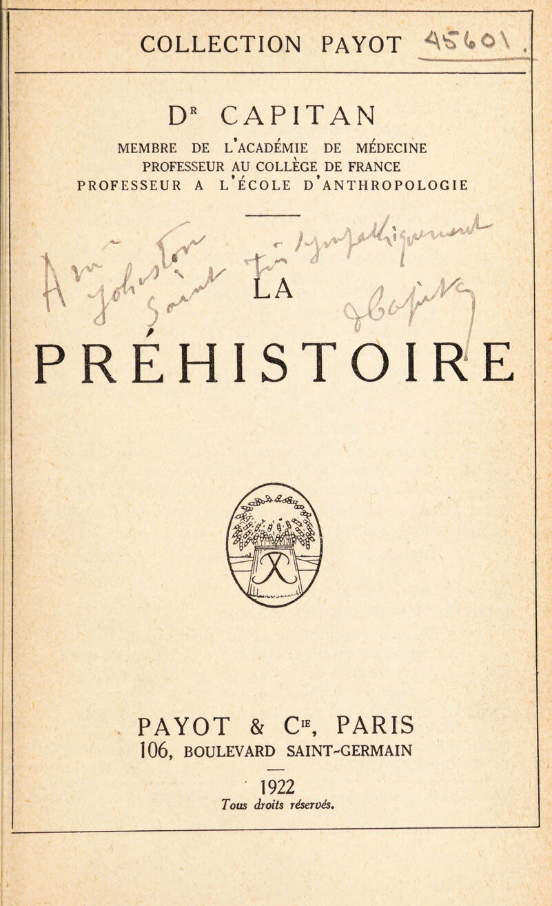 _ COLLECTION PAYOT , DR CAPITAN MEMBRE DE L’ACADEMIE DE MEDECINE PROFESSEUR AU COLLEGE DE FRANCE PROFESSEUR A L’ÉCOLE D’ANTHROPOLOGIE yÆ? 'tÂ / PREHIST E , PAYOT & C,E, PARIS 106, BOULEVARD SAINT-GERMAIN 1922 Tous droits réservés.