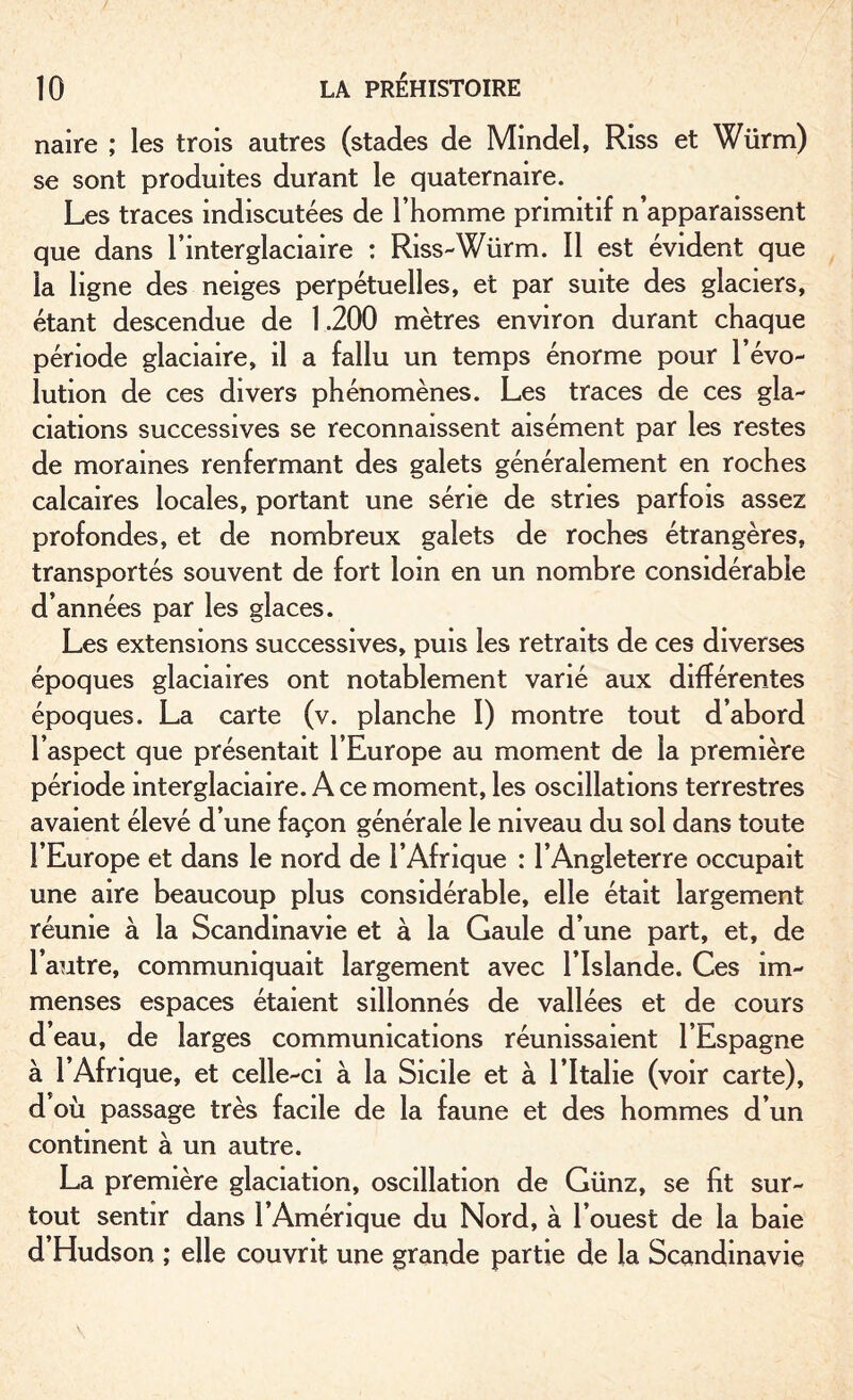 naire ; les trois autres (stades de Mmdel, Riss et Würm) se sont produites durant le quaternaire. Les traces indiscutées de l’homme primitif n’apparaissent que dans l’interglaciaire : Riss-Würm. Il est évident que la ligne des neiges perpétuelles, et par suite des glaciers, étant descendue de 1.200 mètres environ durant chaque période glaciaire, il a fallu un temps énorme pour l’évo¬ lution de ces divers phénomènes. Les traces de ces gla¬ ciations successives se reconnaissent aisément par les restes de moraines renfermant des galets généralement en roches calcaires locales, portant une série de stries parfois assez profondes, et de nombreux galets de roches étrangères, transportés souvent de fort loin en un nombre considérable d’années par les glaces. Les extensions successives, puis les retraits de ces diverses époques glaciaires ont notablement varié aux différentes époques. La carte (v. planche I) montre tout d’abord l’aspect que présentait l’Europe au moment de la première période interglaciaire. A ce moment, les oscillations terrestres avaient élevé d’une façon générale le niveau du sol dans toute l’Europe et dans le nord de l’Afrique : l’Angleterre occupait une aire beaucoup plus considérable, elle était largement réunie à la Scandinavie et à la Gaule d’une part, et, de l’autre, communiquait largement avec l’Islande. Ces im¬ menses espaces étaient sillonnés de vallées et de cours d’eau, de larges communications réunissaient l’Espagne à l’Afrique, et celle-ci à la Sicile et à l’Italie (voir carte), d où passage très facile de la faune et des hommes d’un continent à un autre. La première glaciation, oscillation de Günz, se fit sur¬ tout sentir dans l’Amérique du Nord, à l’ouest de la baie d Hudson ; elle couvrit une grande partie de la Scandinavie